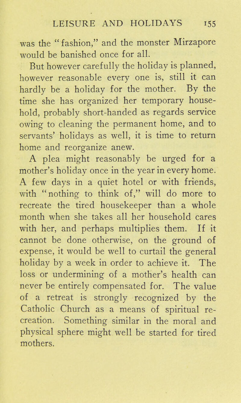 was the “ fashion,” and the monster Mirzapore would be banished once for all. But however carefully the holiday is planned, however reasonable every one is, still it can hardly be a holiday for the mother. By the time she has organized her temporary house- hold, probably short-handed as regards service owing to cleaning the permanent home, and to servants’ holidays as well, it is time to return home and reorganize anew. A plea might reasonably be urged for a mother’s holiday once in the year in every home. A few days in a quiet hotel or with friends, with “nothing to think of,” will do more to recreate the tired housekeeper than a whole month when she takes all her household cares with her, and perhaps multiplies them. If it cannot be done otherwise, on the ground of expense, it would be well to curtail the general holiday by a week in order to achieve it. The loss or undermining of a mother’s health can never be entirely compensated for. The value of a retreat is strongly recognized by the Catholic Church as a means of spiritual re- creation. Something similar in the moral and physical sphere might well be started for tired mothers.