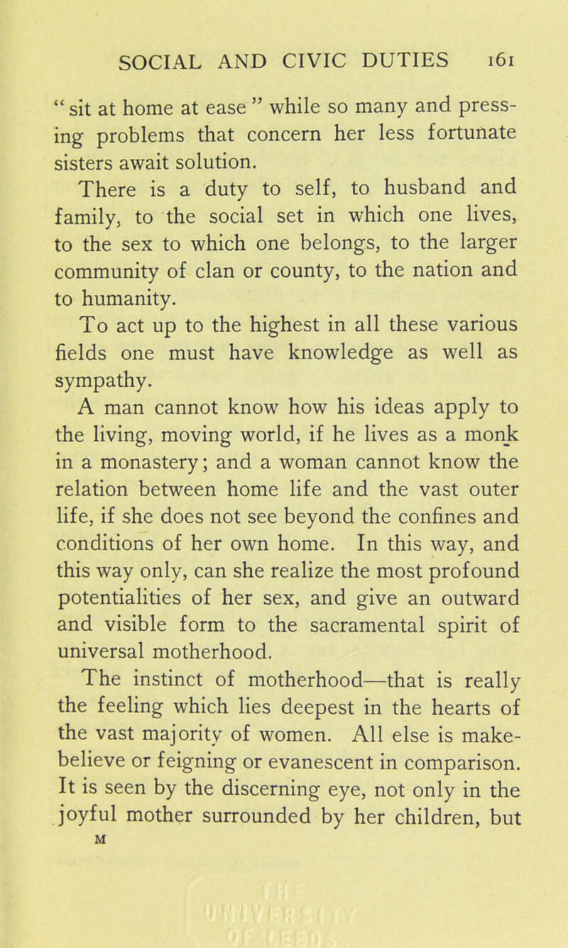 “ sit at home at ease ” while so many and press- ing problems that concern her less fortunate sisters await solution. There is a duty to self, to husband and family, to the social set in which one lives, to the sex to which one belongs, to the larger community of clan or county, to the nation and to humanity. To act up to the highest in all these various fields one must have knowledge as well as sympathy. A man cannot know how his ideas apply to the living, moving world, if he lives as a monk in a monastery; and a woman cannot know the relation between home life and the vast outer life, if she does not see beyond the confines and conditions of her own home. In this way, and this way only, can she realize the most profound potentialities of her sex, and give an outward and visible form to the sacramental spirit of universal motherhood. The instinct of motherhood—that is really the feeling which lies deepest in the hearts of the vast majority of women. All else is make- believe or feigning or evanescent in comparison. It is seen by the discerning eye, not only in the joyful mother surrounded by her children, but M