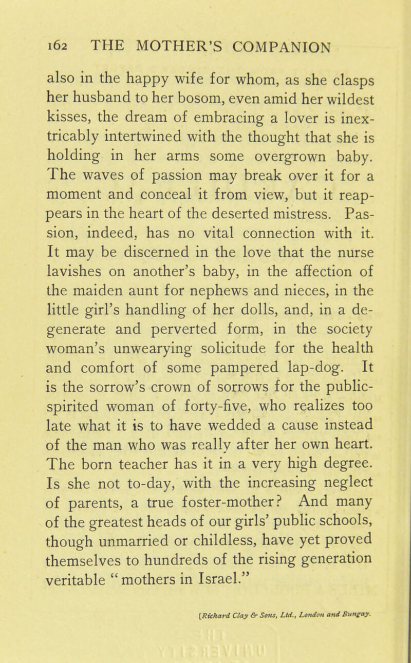 also in the happy wife for whom, as she clasps her husband to her bosom, even amid her wildest kisses, the dream of embracing a lover is inex- tricably intertwined with the thought that she is holding in her arms some overgrown baby. The waves of passion may break over it for a moment and conceal it from view, but it reap- pears in the heart of the deserted mistress. Pas- sion, indeed, has no vital connection with it. It may be discerned in the love that the nurse lavishes on another’s baby, in the affection of the maiden aunt for nephews and nieces, in the little girl’s handling of her dolls, and, in a de- generate and perverted form, in the society woman’s unwearying solicitude for the health and comfort of some pampered lap-dog. It is the sorrow’s crown of sorrows for the public- spirited woman of forty-five, who realizes too late what it is to have wedded a cause instead of the man who was really after her own heart. The born teacher has it in a very high degree. Is she not to-day, with the increasing neglect of parents, a true foster-mother? And many of the greatest heads of our girls’ public schools, though unmarried or childless, have yet proved themselves to hundreds of the rising generation veritable “ mothers in Israel.” [Richard Clay Sr Sons, Ltd., London and Suitfay.