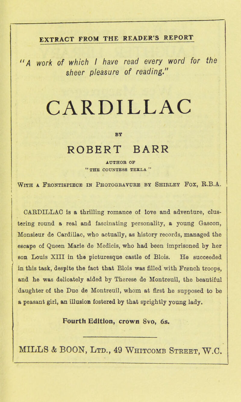 EXTRACT FROM THE READER'S REPORT “A work of which I have read every word for the sheer pleasure of reading.” CARDILLAC BY ROBERT BARR AUTHOR OF  THE COUNTESS TEELA ’’ With a Frontispiece in Photogravure by Shirley Fox, R.B.A. I CARDILLAC is a thrilling romance of love and adventure, clus- tering round a real and fascinating personality, a young Gascon, Monsieur de Cardillac, who actually, as history records, managed the escape of Queen Marie de Medicis, who had been imprisoned by her son Louis XIII in the picturesque castle of Blois. He succeeded in this task, despite the fact that Blois was filled with French troops, and he was delicately aided by Therese de Montreuil, the beautiful daughter of the Duo de Montreuil, whom at first he supposed to be a peasant girl, an illusion fostered by that sprightly young lady. Fourth Edition, crown 8vo, 6s. MILLS & BOON, Ltd., 49 Whitcomb Street, W.C.