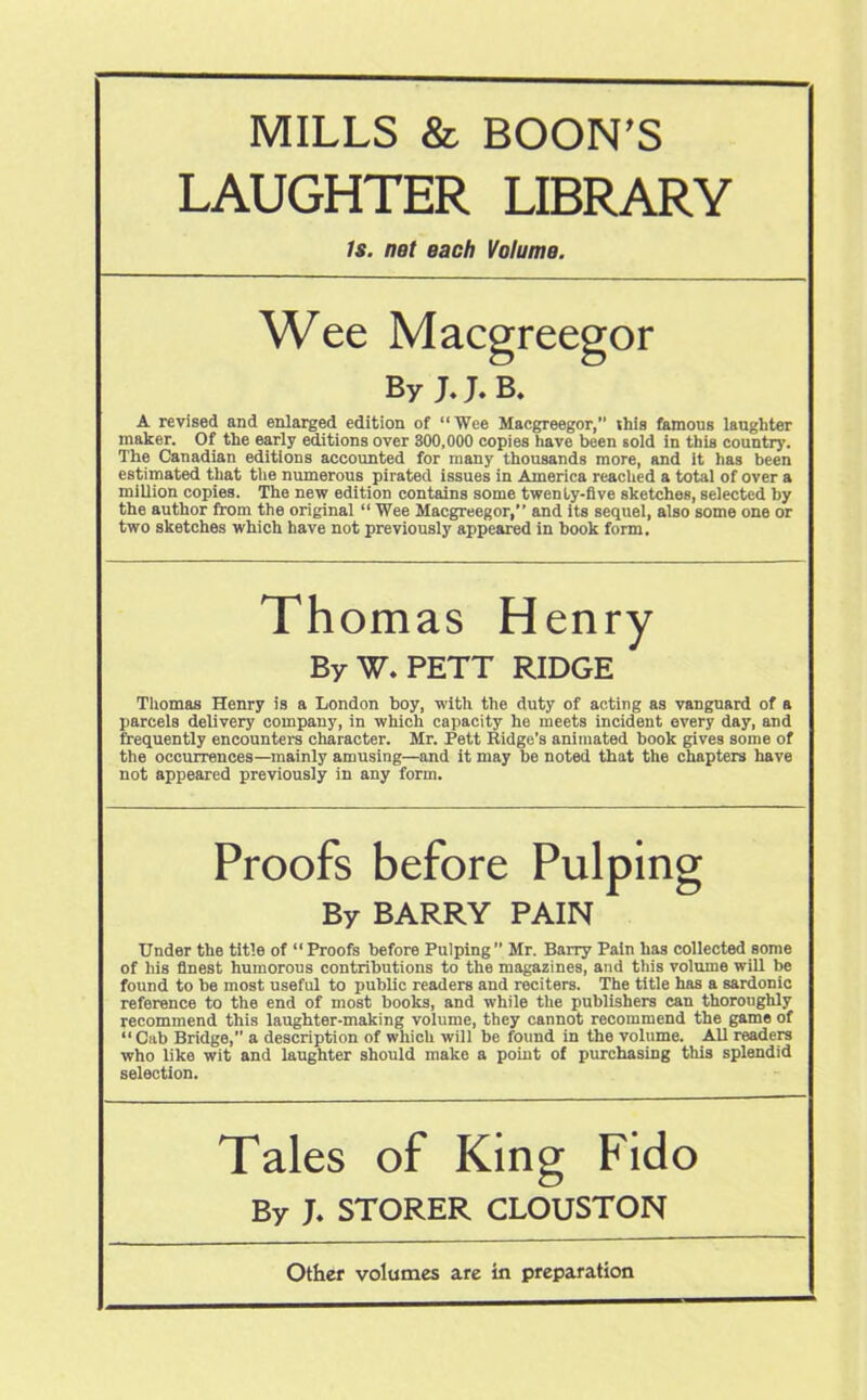 MILLS & BOON’S LAUGHTER LIBRARY Is. net each Volume. Wee Macgreegor By J.B. A revised and enlarged edition of “ Wee Macgreegor, this famous langhter maker. Of the early editions over 300,000 copies have been sold in this country. The Canadian editions accounted for many thousands more, and it has been estimated that the numerous pirated issues in America reached a total of over a million copies. The new edition contains some twenty-five sketches, selected by the author from the original “ Wee Macgreegor,” and its sequel, also some one or two sketches which have not previously appeared in book form. Thomas Henry By W. PETT RIDGE Thomas Henry is a London boy, with the duty of acting as vanguard of a parcels delivery company, in which capacity he meets incideut every day, and frequently encounters character. Mr. Pett Ridge’s animated book gives some of the occurrences—mainly amusing—and it may be noted that the chapters have not appeared previously in any form. Proofs before Pulping By BARRY PAIN Under the title of “ Proofs before Pulping ” Mr. Barry Pain has collected some of his finest humorous contributions to the magazines, and this volume will be found to be most useful to public readers and reciters. The title has a sardonic reference to the end of most books, and while the publishers can thoroughly recommend this laughter-making volume, they cannot recommend the game of “Cab Bridge,” a description of which will be found in the volume. All readers who like wit and laughter should make a point of purchasing this splendid selection. Tales of King Fido By J. STORER CLOUSTON Other volumes are in preparation