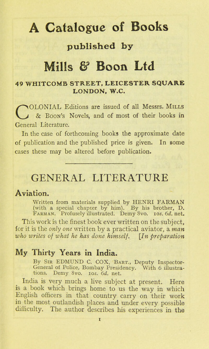 A Catalogue of Books published by Mills & Boon Ltd 49 WHITCOMB STREET, LEICESTER SQUARE LONDON. W.C. COLONIAL Editions are issued of all Messrs. Mills & Boon’s Novels, and of most of their books in General Literature. In the case of forthcoming books the approximate date of publication and the published price is given. In some cases these may be altered before publication. GENERAL LITERATURE Aviation. Written from materials supplied by HENRI FARMAN (with a special chapter by him). By his brother, D. Farman. Profusely illustrated. Demy 8vo. ios. 6d. net. This work is the finest book ever written on the subject, for it is the only one written by a practical aviator, a man who writes of what he has done himself. [In preparation My Thirty Years in India. By Sir EDMUND C. COX, Bart., Deputy Inspector- General of Police, Bombay Presidency. With 6 illustra- tions. Demy 8vo. ios. 6d. net. India is very much a live subject at present. Here is a book which brings home to us the way in which English officers in that country carry on their work in the most outlandish places and under every possible difficulty. The author describes his experiences in the