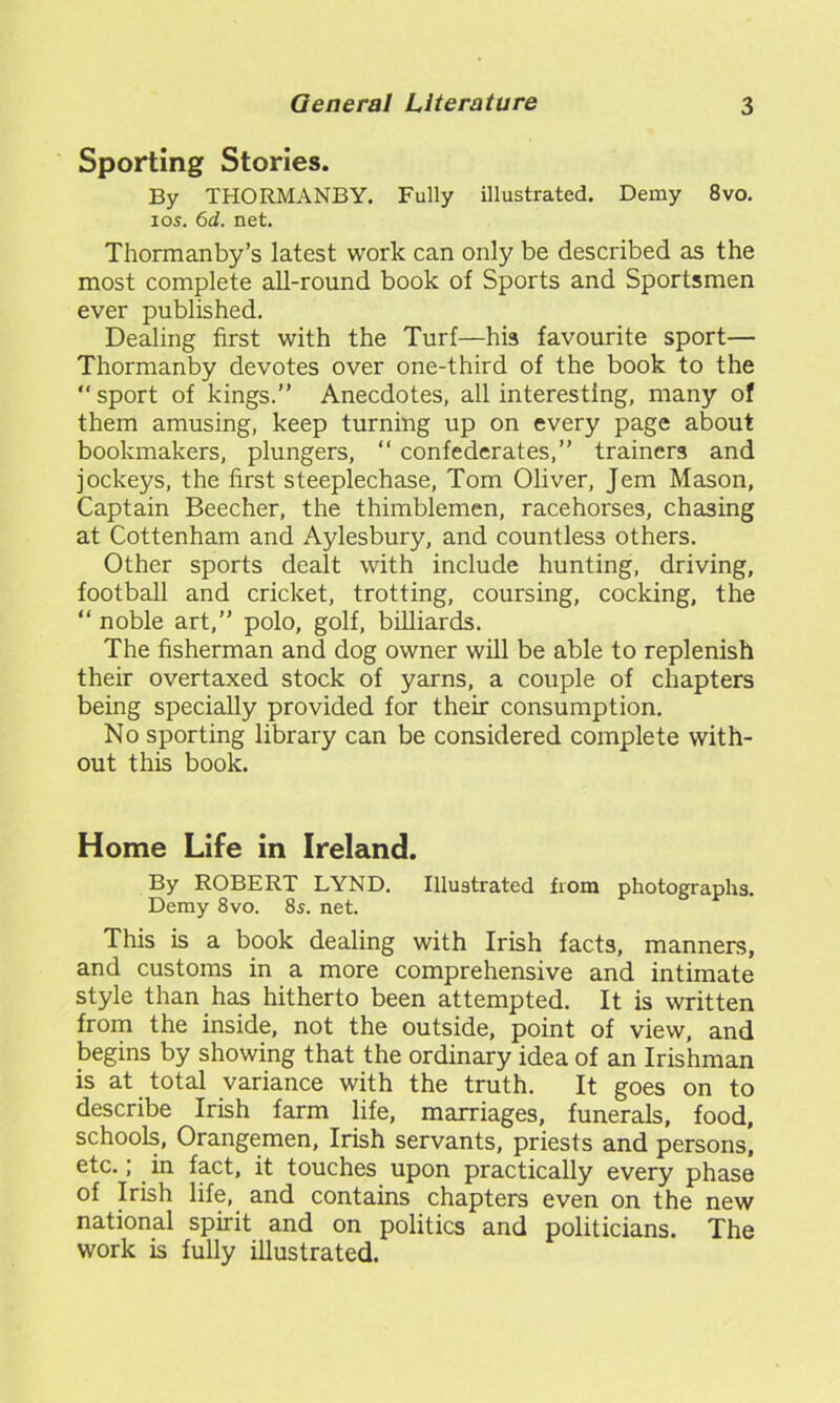 Sporting Stories. By THORMANBY. Fully illustrated. Demy 8vo. ios. 6d. net. Thormanby’s latest work can only be described as the most complete all-round book of Sports and Sportsmen ever published. Dealing first with the Turf—his favourite sport— Thormanby devotes over one-third of the book to the sport of kings.” Anecdotes, all interesting, many of them amusing, keep turning up on every page about bookmakers, plungers, “ confederates,” trainers and jockeys, the first steeplechase, Tom Oliver, Jem Mason, Captain Beecher, the thimblemen, racehorses, chasing at Cottenham and Aylesbury, and countless others. Other sports dealt with include hunting, driving, football and cricket, trotting, coursing, cocking, the “ noble art,” polo, golf, billiards. The fisherman and dog owner will be able to replenish their overtaxed stock of yarns, a couple of chapters being specially provided for their consumption. No sporting library can be considered complete with- out this book. Home Life in Ireland. By ROBERT LYND. Illustrated from photographs. Demy 8vo. 8s. net. This is a book dealing with Irish facts, manners, and customs in a more comprehensive and intimate style than has hitherto been attempted. It is written from the inside, not the outside, point of view, and begins by showing that the ordinary idea of an Irishman is at total variance with the truth. It goes on to describe Irish farm life, marriages, funerals, food, schools, Orangemen, Irish servants, priests and persons, etc.; in fact, it touches upon practically every phase of Irish life, and contains chapters even on the new national spirit and on politics and politicians. The work is fully illustrated.