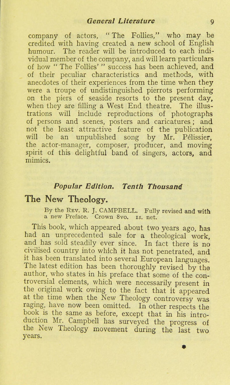 company of actors, “ The Follies,” who may be credited with having created a new school of English humour. The reader will be introduced to each indi- vidual member of the company, and will learn particulars of how “ The Follies’ ” success has been achieved, and of their peculiar characteristics and methods, with anecdotes of their experiences from the time when they were a troupe of undistinguished pierrots performing on the piers of seaside resorts to the present day, when they are filling a West End theatre. The illus- trations will include reproductions of photographs of persons and scenes, posters and caricatures ; and not the least attractive feature of the publication will be an unpublished song by Mr. Pelissier, the actor-manager, composer, producer, and moving spirit of this delightful band of singers, actors, and mimics. Popular Edition. Tenth Thousand The New Theology. By the Rev. R. J. CAMPBELL. Fully revised and with a new Preface. Crown 8vo. is. net. This book, which appeared about two years ago, has had an unprecedented sale for a theological work, and has sold steadily ever since. In fact there is no civilised country into which it has not penetrated, and it has been translated into several European languages. The latest edition has been thoroughly revised by the author, who states in his preface that some of the con- troversial elements, which were necessarily present in the original work owing to the fact that it appeared at the time when the New Theology controversy was raging, have now been omitted. In other respects the book is the same as before, except that in his intro- duction Mr. Campbell has surveyed the progress of the New Theology movement during the last two years.