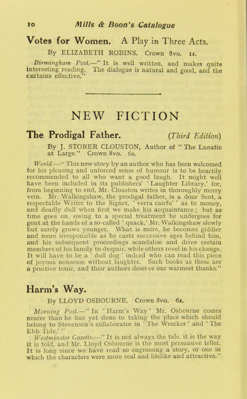 Votes for Women. A Play in Three Acts. By ELIZABETH ROBINS. Crown 8vo. is. Birmingham Post.—*' It is well written, and makes quite interesting reading. The dialogue is natural and good, and the curtains effective.” NEW FICTION The Prodigal Father. {Third Edition) By J. STORER CLOUSTON, Author of  The Lunatic at Large.” Crown 8vo. 6s. World.— This new story by an author who has been welcomed for his pleasing and unforced sense of humour is to be heartily recommended to all who want a good laugh. It might well have been included in its publishers’ ‘ Laughter Library,’ for, from beginning to end, Mr. Clouston writes in thoroughly merry vein. Mr. Walkingshaw, the prodigal father, is a dour Scot, a respectable Writer to the Signet, ‘ verra cairfu’ ’ as to money, and deadly dull when first we make his acquaintance ; but as time goes on, owing to a special treatment he undergoes for gout at the hands of a so-called ‘ quack,’ Mr. Walkingshaw slowly but surely grows younger. What is more, he becomes giddier and more irresponsible as he casts successive ages behind him, and his subsequent proceedings scandalise and drive certain members of his family to despair, while others revel in his change. It will have to be a ‘ dull dog ' indeed who can read this piece of joyous nonsense without laughter. Such books as these are a positive tonic, and their authors deserve our warmest thanks.” Harm’s Way. By LLOYD OSBOURNE. Crown 8vo. 6s. Morning Post.—“ In ‘ Harm’s Way ’ Mr. Osbourne comes nearer than he has yet done to taking the place which should belong to Stevenson’s collaborator in ‘ The Wrecker ' and ‘ The Ebb Tide.’ ” Westminster Gazette.— It is not always the tale, it is the way it is told, and Mr. Lloyd Osbourne is the most persuasive teller. It is long since we have read so engrossing a story, or one in which the characters were more real and lifelike and attractive.”