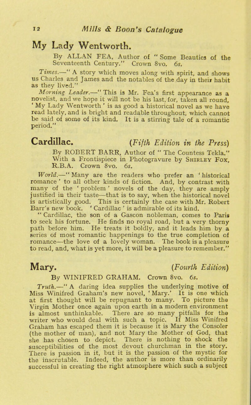 My Lady Wentworth. By ALLAN FEA, Author of  Some Beauties of the Seventeenth Century. Crown 8vo. 6s. Times.— A story which moves along with spirit, and shows us Charles and James and the notables of the day in their habit as they lived. Morning Leader.— This is Mr. Fea’s first appearance as a novelist, and we hope it will not be his last, for, taken all round, ‘ My Lady Wentworth ’ is as good a historical novel as we have read lately, and is bright and readable throughout, which cannot be said of some of its kind. It is a stirring tale of a romantic period.” By ROBERT BARR, Author of  The Countess Tekla.” With a Frontispiece in Photogravure by Shirley Fox, R.B.A. Crown 8vo. 6s. World.—Many are the readers who prefer an ‘historical romance ’ to all other kinds of fiction. And, by contrast with many of the ‘ problem ’ novels of the day, they are amply justified in their taste—that is to say, when the historical novel is artistically good. This is certainly the case with Mr. Robert Barr's new book. ' Cardillac ' is admirable of its kind.  Cardillac, the son of a Gascon nobleman, comes to Paris to seek his fortune. He finds no royal road, but a very thorny path before him. He treats it boldly, and it leads him by a series of most romantic happenings to the true completion of romance—the love of a lovely woman. The book is a pleasure to read, and, what is yet more, it will be a pleasure to remember. By WINIFRED GRAHAM. Crown 8vo. 6s. Truth.—“A daring idea supplies the underlying motive of Miss Winifred Graham’s new novel, ‘ Mary.’ It is one which at first thought will be repugnant to many. To picture the Virgin Mother once again upon earth in a modern environment is almost unthinkable. There are so many pitfalls for the writer who would deal with such a topic. If Miss Winifred Graham has escaped them it is because it is Mary the Consoler (the mother of man), and not Mary the Mother of God, that she has chosen to depict. There is nothing to shock the susceptibilities of the most devout churchman in the story. There is passion in it, but it is the passion of the mystic for the inscrutable. Indeed, the author is more than ordinarily successful in creating the right atmosphere which such a subject Cardillac. (Fifth Edition in the Press) {Fourth Edition)