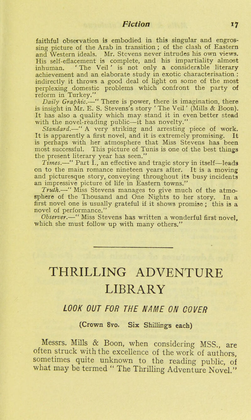 faithful observation is embodied in this singular and engros- sing picture of the Arab in transition ; of the clash of Eastern and Western ideals. Mr. Stevens never intrudes his own views. His self-effacement is complete, and his impartiality almost inhuman. ' The Veil ' is not only a considerable literary achievement and an elaborate study in exotic characterisation : indirectly it throws a good deal of light on some of the most perplexing domestic problems which confront the party of reform in Turkey.” Daily Graphic.— There is power, there is imagination, there is insight in Mr. E. S. Stevens’s story ‘ The Veil ’ (Mills & Boon). It has also a quality which may stand it in even better stead with the novel-reading public—it has novelty.” Standard.—“ A very striking and arresting piece of work. It is apparently a first novel, and it is extremely promising. It is perhaps with her atmosphere that Miss Stevens has been most successful. This picture of Tunis is one of the best things the present literary year has seen.” Times.—” Part I., an effective and tragic story in itself—leads on to the main romance nineteen years after. It is a moving and picturesque story, conveying throughout its busy incidents an impressive picture of life in Eastern towns.” Truth.— Miss Stevens manages to give much of the atmo- sphere of the Thousand and One Nights to her story. In a first novel one is usually grateful if it shows promise; this is a novel of performance.” Observer.—“ Miss Stevens has written a wonderful first novel, which she must follow up with many others.” THRILLING ADVENTURE LIBRARY LOOK OUT FOR THE NAME ON COVER (Crown 8vo. Six Shillings each) Messrs. Mills & Boon, when considering MSS., are often struck with the excellence of the work of authors, sometimes quite unknown to the reading public, of what may be termed “ The Thrilling Adventure Novel.”