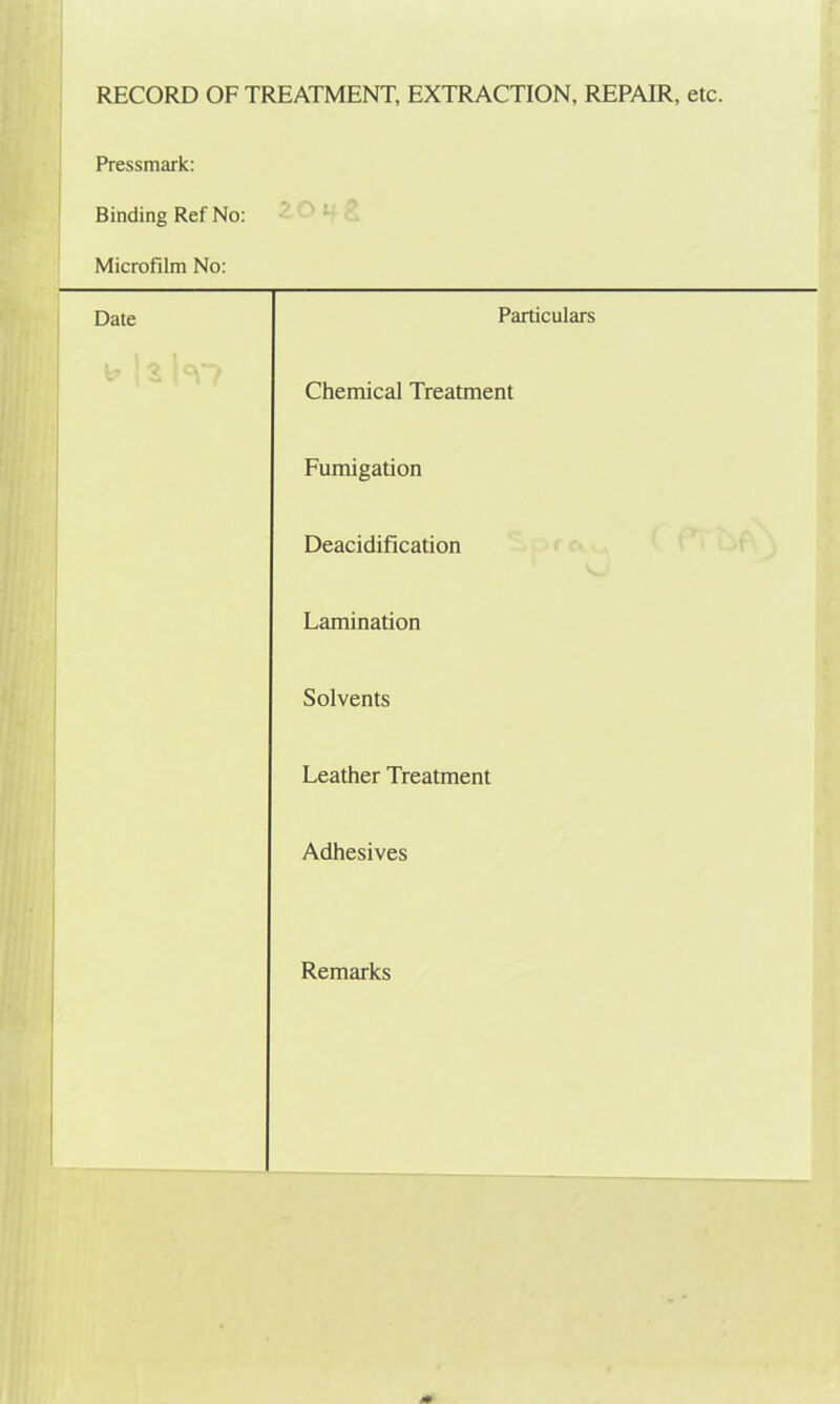 RECORD OF TREATMENT, EXTRACTION, REPAIR, etc. Pressmark: Binding Ref No: Microfilm No: Date Particulars Chemical Treatment Fumigation Deacidification Lamination Solvents Leather Treatment Adhesives Remarks