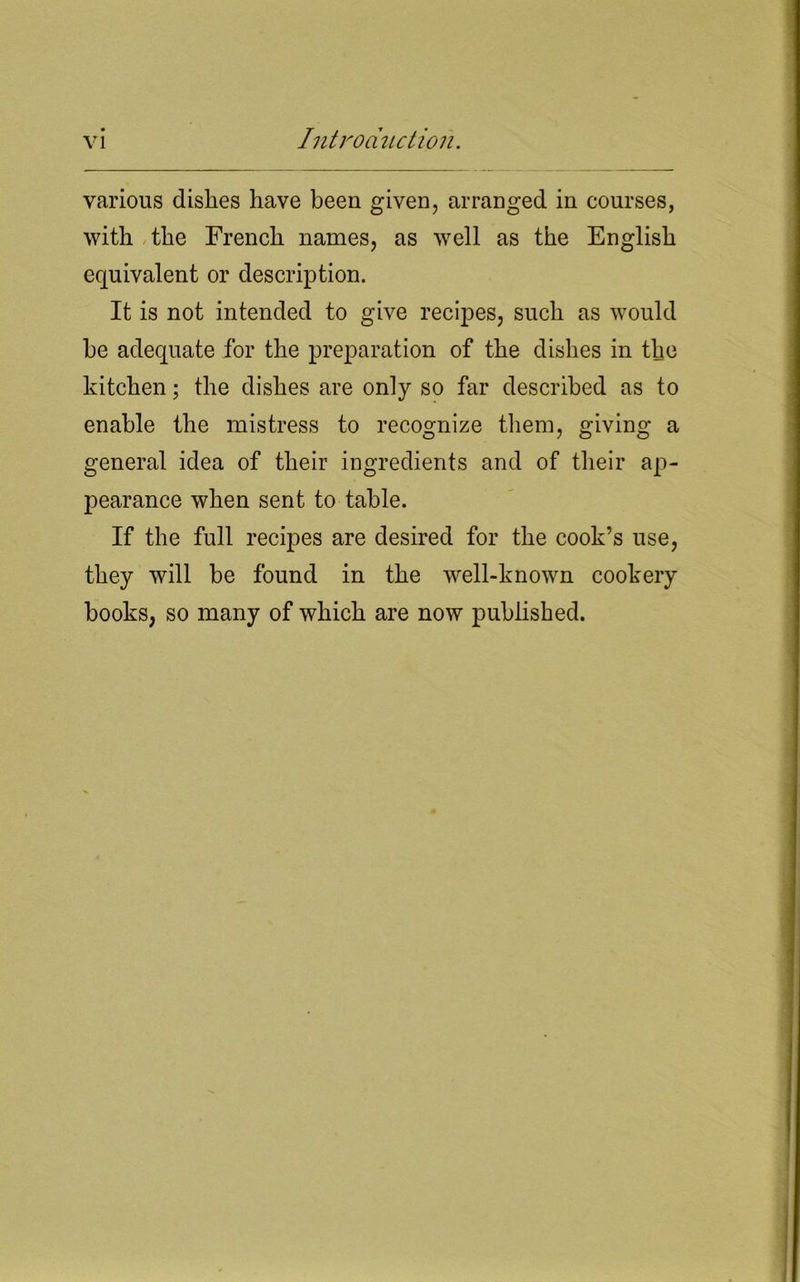 various dishes have been given, arranged in courses, with the French names, as well as the English equivalent or description. It is not intended to give recipes, such as would be adequate for the preparation of the dishes in the kitchen; the dishes are only so far described as to enable the mistress to recognize them, giving a general idea of their ingredients and of their ap- pearance when sent to table. If the full recipes are desired for the cook’s use, they will be found in the well-known cookery books, so many of which are now published.