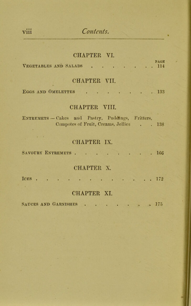 CHAPTER VI. Vegetables and Salads CHAPTER VII. Eggs and Omelettes CHAPTER VIII. Entremets — Cakes and Pastry, Puddings, Fritters, Compotes of Fruit, Creams. Jellies CHAPTER IX. Savoury Entremets . CHAPTER X. Ices CHAPTER XI. PACK 114 133 138 16G 172 Sauces and Garnishes . 175