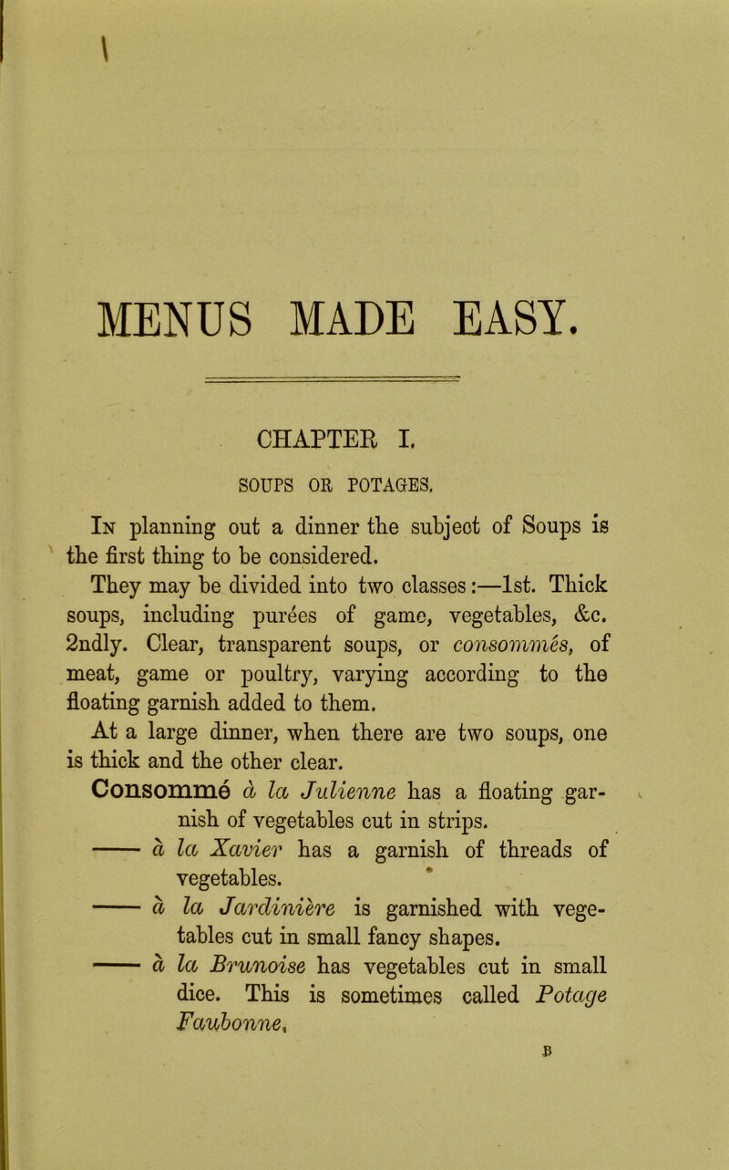 \ MENDS MADE EASY. CHAPTER I. SOUPS OR POTAGES. In planning out a dinner the subject of Soups is the first thing to be considered. They may be divided into two classes:—1st. Thick soups, including purees of game, vegetables, &c. 2ndly. Clear, transparent soups, or consommes, of meat, game or poultry, varying according to the floating garnish added to them. At a large dinner, when there are two soups, one is thick and the other clear. Consomme cl la Julienne has a floating gar- nish of vegetables cut in strips. ct la Xavier has a garnish of threads of vegetables. a la Jardiniere is garnished with vege- tables cut in small fancy shapes. a la Brunoise has vegetables cut in small dice. This is sometimes called Potage Faubonne,