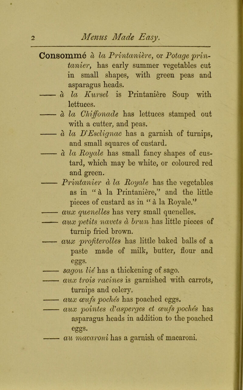 Consomme a la Printaniere, or Potage prin- tanier, has early summer vegetables cut in small shapes, with green peas and asparagus heads. a la Kursel is Printaniere Soup with lettuces. a la Chiffonade has lettuces stamped out with a cutter, and peas. a la D’Esclignac has a garnish of turnips, and small squares of custard. a la Roy ale has small fancy shapes of cus- tard, which may he white, or coloured red and green. Printanier d la Royale has the vegetables as in “ a la Printaniere,’5 and the little pieces of custard as in “ a la Royale.” aux quenelles has very small quenelles. aux petits navets d bran has little pieces of turnip fried brown. aux profiterolles has little baked balls of a paste made of milk, butter, flour and eggs. sagou lie has a thickening of sago. aux trois racines is garnished with carrots, turnips and celery. aux oeufs poche's has poached eggs. aux pointes d’asperges et oeufs poche's has asparagus heads in addition to the poached eggs. au macaroni has a aarnish of macaroni.