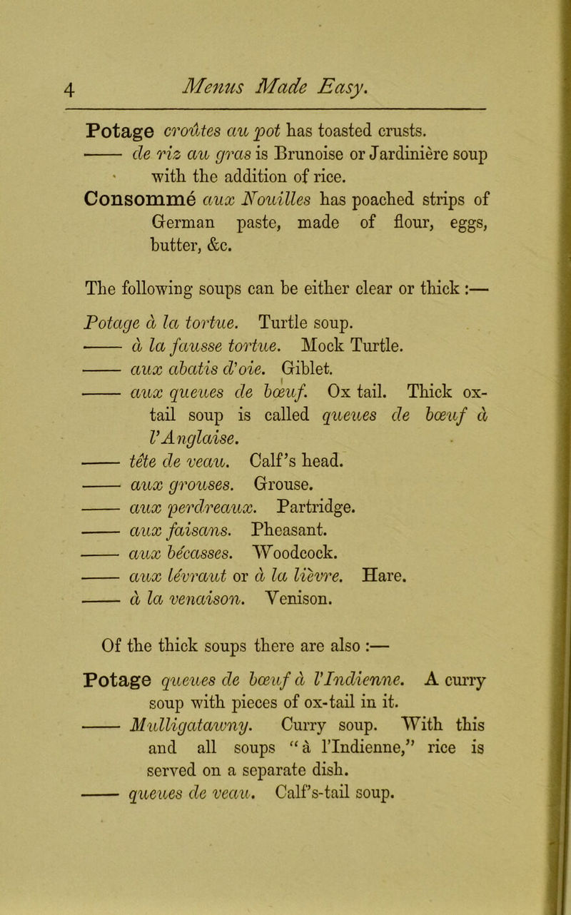 Potage cro'dtes au pot has toasted crusts. de riz au gras is Brunoise or Jardiniere soup with the addition of rice. Consomme aux Nouilles has poached strips of German paste, made of flour, eggs, butter, &c. The following soups can be either clear or thick :— Potage d la tortue. Turtle soup. * d la fausse tortue. Mock Turtle. aux abatis d’oie. Giblet. aux queues de boeuf. Ox tail. Thick ox- tail soup is called queues de boeuf d V Anglaise. tete de veau. Calf’s head. aux grouses. Grouse. aux perdreaux. Partridge. aux faisans. Pheasant. aux becasses. Woodcock. aux levraut or d la lievre. Hare. d la venaison. Yenison. Of the thick soups there are also :— Potage queues de boeuf d VIndienne. A curry soup with pieces of ox-tail in it. Mulligatawny. Curry soup. With this and all soups “& lTndienne,” rice is served on a separate dish. queues de veau. Calf s-tail soup.