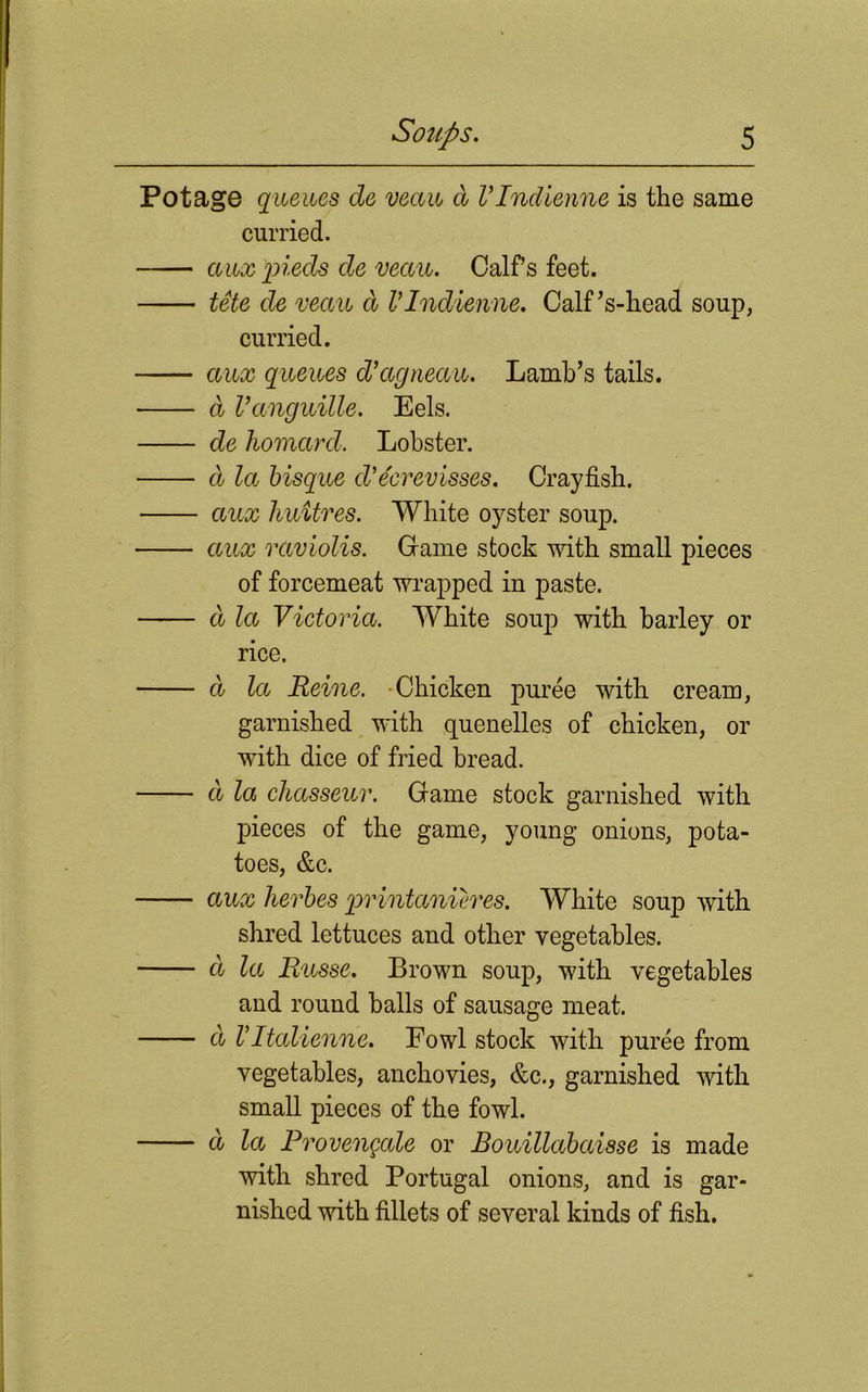 Potage queues de veccu d VIndienne is the same curried. auxpieds de veau. Calfs feet. tete de veau d VIndienne. Calf’s-head soup, curried. aux queues d’agneau. Lamb’s tails. d Vanguille. Eels. de liomard. Lobster. d la bisque cVecrevisses. Crayfish. aux huitres. White oyster soup. aux raviolis. Game stock with small pieces of forcemeat wrapped in paste. d la Victoria. White soup with barley or rice. d la Heine. Chicken puree with cream, garnished with quenelles of chicken, or with dice of fried bread. d la chasseur. Game stock garnished with pieces of the game, young onions, pota- toes, &c. aux herbes printanieres. White soup with shred lettuces and other vegetables. d la Pinsse. Brown soup, with vegetables and round balls of sausage meat. d Vltalienne. Fowl stock with puree from vegetables, anchovies, &c., garnished with small pieces of the fowl. d la Provengale or Bouillabaisse is made with shred Portugal onions, and is gar- nished with fillets of several kinds of fish.