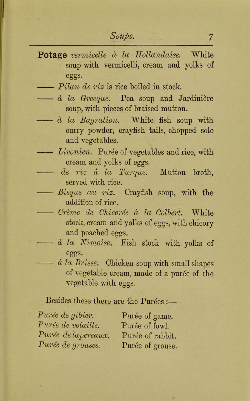 Potage vermicelle a la Hollandaise. White soup with vermicelli, cream and yolks of eggs. Pilau cle viz is rice boiled in stock. cl la Grecque. Pea soup and Jardiniere soup, with pieces of braised mutton. d la Bagration. White fish soup with curry powder, crayfish tails, chopped sole and vegetables. Livonien. Puree of vegetables and rice, with cream and yolks of eggs. de riz d la Turque. Mutton broth, served with rice. Bisque ctu riz. Crayfish soup, with the addition of rice. Creme de Ghicoree d la Colbert. White stock, cream and yolks of eggs, with chicory and poached eggs. d la Nimoise. Fish stock with, yolks of ^ eggs. d la Brisse. Chicken soup with small shapes of vegetable cream, made of a puree of the vegetable with eggs. Besides these there are the Purees :— Puree de gibier. Puree de volaille. Puree de lapereaux. Puree de grouses. Puree of game. Puree of fowl. Puree of rabbit. Puree of grouse.