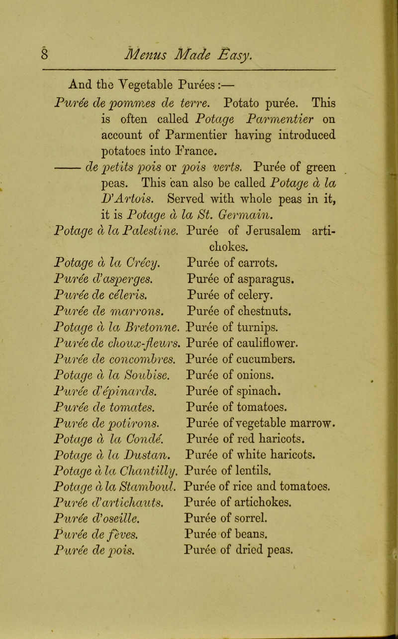 And the Vegetable Purees :— Puree cle pommes cle terre. Potato puree. This is often called Potccge Parmentier on account of Parmentier having introduced potatoes into France. de petits pois or pois verts. Puree of green peas. This can also be called Potage a la D'Artois. Served with whole peas in it, it is Potage d la St. Germain. Potage ala Palestine. Puree of Jerusalem arti- chokes. Puree of carrots. Puree of asparagus. Puree of celery. Puree of chestnuts. Potage a la Crecy. Puree d’asperges. Puree de celeris. Puree de marrons. Potage ct la Bretonne. Puree of turnips. Puree de choux-fleurs. Puree of cauliflower. Puree de concombres. Puree of cucumbers. Potage a la Soubise. Puree of onions. Puree d'epinards. Puree de tomates. Puree de pot irons. Potage d la Conde. Potage d la Dustan. Puree of spinach. Puree of tomatoes. Puree of vegetable marrow. Puree of red haricots. Puree of white haricots. Potage d la Chantilly. Puree of lentils. Potage d la Stamboul. Puree of rice and tomatoes. Puree d'artichauts. Puree of artichokes. Purge d'oseille. Puree of sorrel. Puree de feves. Puree of beans. Puree de p*ois. Puree of dried peas.