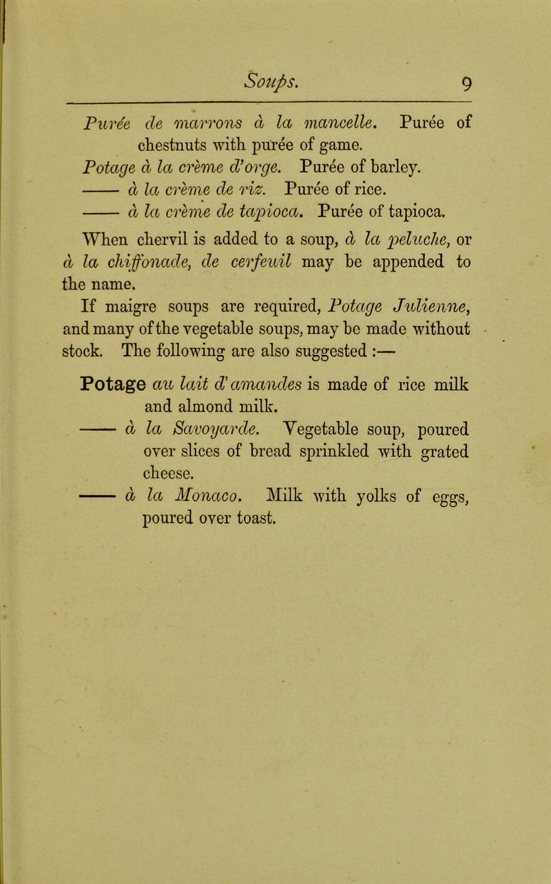 Puree cle marrons a la mancelle. Puree of chestnuts with puree of game. Potage d la creme d’orge. Puree of barley. d let creme de viz. Puree of rice. d la creme de tapioca. Puree of tapioca. When chervil is added to a soup, d la peluche, or d la chiffonade, de cerfeuil may be appended to the name. If maigre soups are required, Potage Julienne, and many of the vegetable soups, may be made without stock. The following are also suggested :— Potage an lait cV amandes is made of rice milk and almond milk. d la Savoy arde. Yegetable soup, poured over slices of bread sprinkled with grated cheese. d la Monaco. Milk with yolks of eggs, poured over toast.