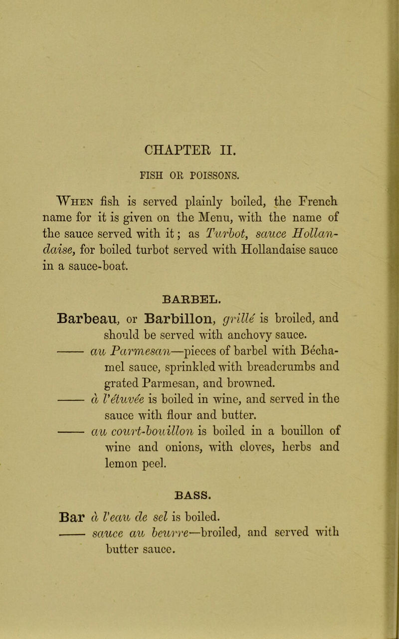 CHAPTER II. FISH OR POISSONS. When fish is served plainly boiled, the French name for it is given on the Menu, with the name of the sauce served with it; as Turbot, sauce Hollan- claise, for boiled turbot served with Hollandaise sauce in a sauce-boat. BARBEL. Barbeau, or Barbillon, grille is broiled, and should be served with anchovy sauce. au Parmesan—pieces of barbel with Becha- mel sauce, sprinkled with breadcrumbs and grated Parmesan, and browned. a Vetuvee is boiled in wine, and served in the sauce with flour and butter. au court-bouillon is boiled in a bouillon of wine and onions, Avith cloves, herbs and lemon peel. BASS. Bar & Veau cle set is boiled. sauce au beurre—broiled, and served with butter sauce.