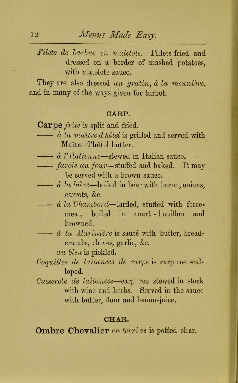 Filets de barbae eu matelote. Fillets fried and dressed on a border of mashed potatoes, with matelote sauce. They are also dressed aw gratin, a la mewniere, and in many of the ways given for turbot. CARP. Carpe frite is split and fried. d la maitre d’hdtel is grilled and served with Maitre d’hotel butter. d Vltalienne—stewed in Italian sauce. farcie aw four—stuffed and baked. It may be served with a brown sauce. a la biere—boiled in beer with bacon, onions, carrots, &c. d la Chambord—larded, stuffed with force- meat, boiled in court - bouillon and browned. d la Mariniere is saute with butter, bread- crumbs, chives, garlic, &c. aw blew is pickled. Coqwilles de laitances de carpe is carp roe scal- loped. Casserole de laitances—carp roe stewed in stock with wine and herbs. Served in the sauce with butter, flour and lemon-juice. CHAR. Ombre Chevalier en ter vine is potted char.