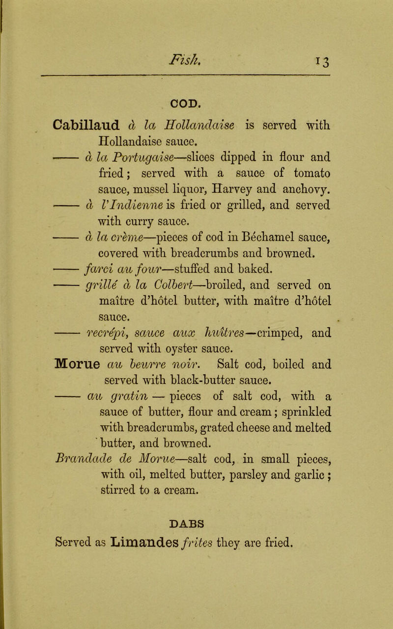COD. Cabillaud d la Hollandaise is served with Hollandaise sauce. a la Portugecise—slices dipped in flour and fried; served with a sauce of tomato sauce, mussel liquor, Harvey and anchovy. d rindienne is fried or grilled, and served with curry sauce. a la creme—pieces of cod in Bechamel sauce, covered with breadcrumbs and browned. fccrci ecu four—stuffed and baked. grille d la Colbert—broiled, and served on maitre d’hotel butter, with maitre d’hotel sauce. recrepiy sauce ccux huttres—crimped, and served with oyster sauce. Morue ecu beurre noir. Salt cod, boiled and served with black-butter sauce. ecu grectin — pieces of salt cod, with a sauce of butter, flour and cream; sprinkled with breadcrumbs, grated cheese and melted ' butter, and browned. Brecndade de Morue—salt cod, in small pieces, with oil, melted butter, parsley and garlic ; stirred to a cream. DABS Served as Limandes frites they are fried.