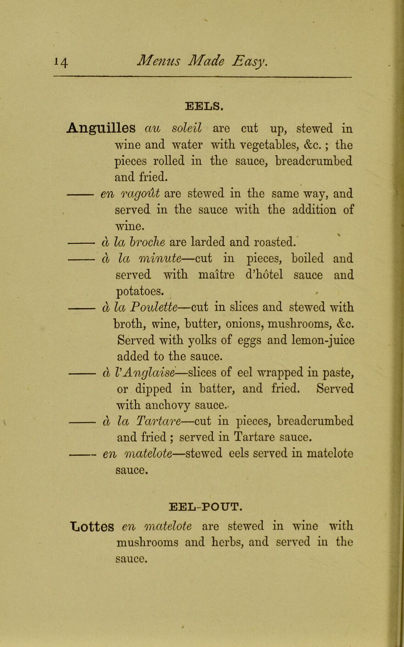 EELS. Angnilles au soleil are cut up, stewed in wine and water with vegetables, &c.; the pieces rolled in the sauce, breadcrumbed and fried. en ragoilt are stewed in the same way, and served in the sauce with the addition of wine. a la broche are larded and roasted. a la minute—cut in pieces, boiled and served with rnaitre d’hotel sauce and potatoes. a la Poulette—cut in slices and stewed with broth, wine, butter, onions, mushrooms, &c. Served with yolks of eggs and lemon-juice added to the sauce. d VAnglaise'■—slices of eel wrapped in paste, or dipped in hatter, and fried. Served with anchovy sauce. d la Tartare—cut in pieces, breadcrumbed and fried ; served in Tartare sauce. en matelote—stewed eels served in matelote sauce. EEL-POUT. Lottes en matelote are stewed in wine with mushrooms and herbs, and served iu the sauce.