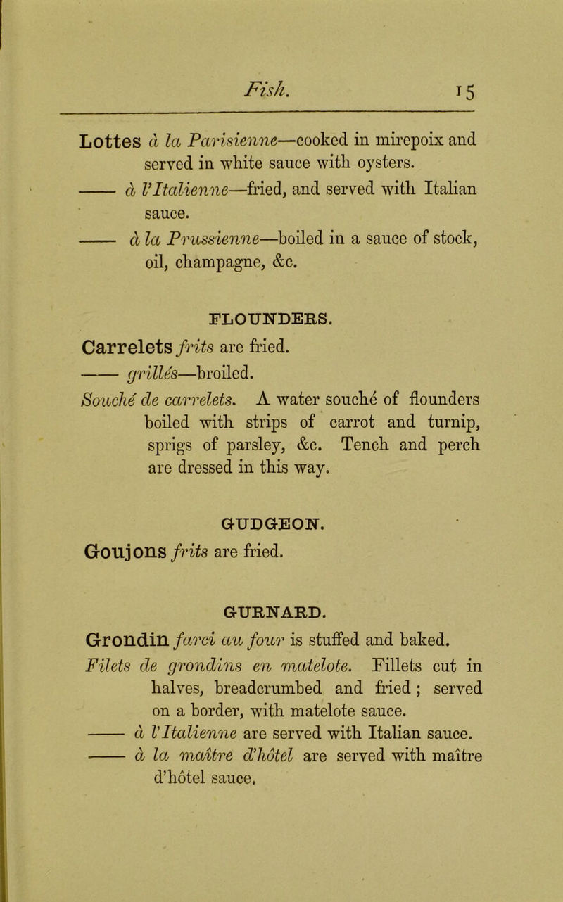 Lottes ft la Parisienne—cooked in mirepoix and served in white sauce with oysters. d Vltalienne—fried, and served with Italian sauce. cl la Prussienne—hoiled in a sauce of stock, oil, champagne, &c. FLOUNDERS. Carrelets frits are fried. grilles—broiled. Souche' cle car relets. A water souche of flounders hoiled with strips of carrot and turnip, sprigs of parsley, &c. Tench and perch are dressed in this way. GUDGEON. Goujons frits are fried. GURNARD. Grondin farci au four is stuffed and baked. Filets de grondins en matelote. Fillets cut in halves, breadcrumbed and fried; served on a border, with matelote sauce. cl Vltalienne are served with Italian sauce. ■ d la maitre d’hotel are served with maitre d’hotel sauce.