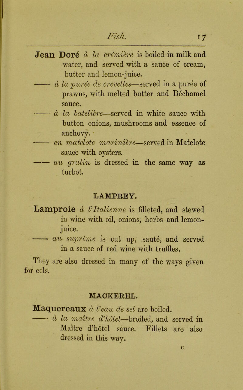 Jean Dore d la cvemiere is boiled in milk and water, and served with a sauce of cream, butter and lemon-juice. d la puree cle crevettes—served in a puree of prawns, with melted butter and Bechamel sauce. d la bateliere—served in white sauce with button onions, mushrooms and essence of anchovy. en matelote mariniere—served in Matelote sauce with oysters. an gratin is dressed in the same way as turbot. LAMPREY. Lamproie d Vltalienne is filleted, and stewed in wine with oil, onions, herbs and lemon- juice. au supreme is cut up, saute, and served in a sauce of red wine with truffles. They are also dressed in many of the ways given for eels. MACKEREL. Maquereaux d Veau de set are boiled. d la maitve d’hotel—broiled, and served in Maitre d’hotel sauce. Fillets arc also dressed in this way.