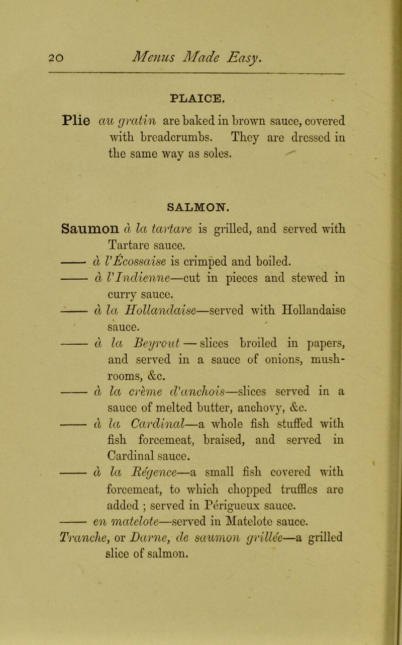 PLAICE. Plie cm gratin are baked in brown sauce, covered with breadcrumbs. They are dressed in the same way as soles. SALMON. Saumoil a la tartare is grilled, and served with Tartare sauce. d VEcossaise is crimped and boiled. a V Indienne—cut in pieces and stewed in curry sauce. d la Hollandaise—served with Hollandaise sauce. a la Beyrout — slices broiled in papers, and served in a sauce of onions, mush- rooms, &c. a la creme cVctnchois—slices served in a sauce of melted butter, anchovy, &c. d la Cardinal—a whole fish stuffed with fish forcemeat, braised, and served in Cardinal sauce. d let Re'gence—a small fish covered with forcemeat, to which chopped truffles are added ; served in Perigueux sauce. en matelote—served in Matelote sauce. Tranche, or Dame, de saumon grillee—a grilled slice of salmon.