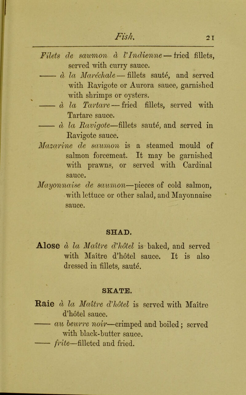 Filets de saumon cl VIndienne — fried fillets, served with curry sauce. ■ cl la Mare'chale—fillets saute, and served with Ravigote or Aurora sauce, garnished with shrimps or oysters. cl la Tartare — fried fillets, served with Tartare sauce. cl la Bavigote—fillets saute, and served in Ravigote sauce. Mazarine de saumon is a steamed mould of salmon forcemeat. It may he garnished with prawns, or served with Cardinal sauce. Mayonnaise de saumon—pieces of cold salmon, with lettuce or other salad, and Mayonnaise sauce. SHAD. Alose d la Maitre cVhotel is baked, and served with Maitre d’hotel sauce. It is also dressed in fillets, saute. SKATE. Raie d la Maitre cVJtotel is served with Maitre d’hotel sauce. an beurre noir—crimped and boiled; served with black-butter sauce. frite—filleted and fried.