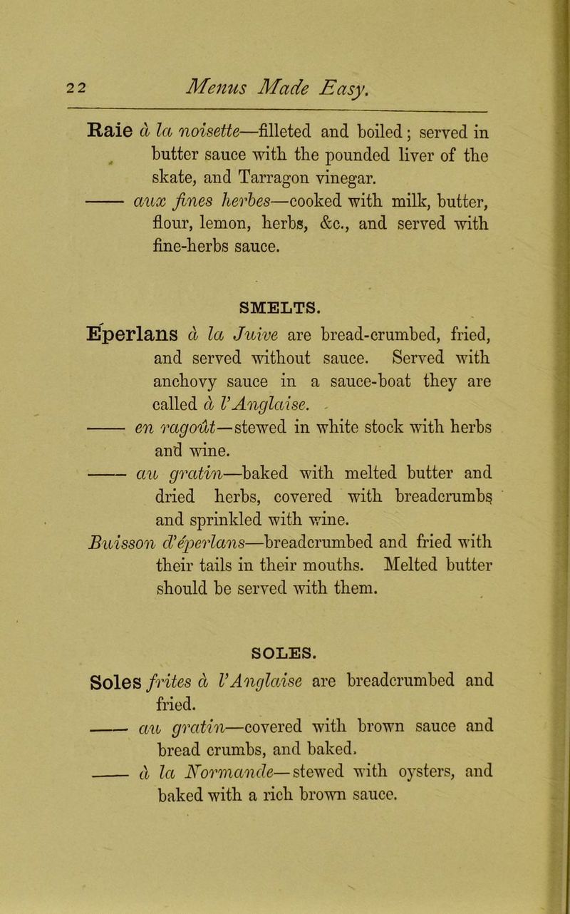 Raie d la noisette—filleted and boiled ; served in butter sauce with the pounded liver of the skate, and Tarragon vinegar. aux fines herbes—cooked with milk, butter, flour, lemon, herbs, &c., and served with fine-herbs sauce. SMELTS. Eperlans d la Juive are bread-crumbed, fried, and served without sauce. Served with anchovy sauce in a sauce-boat they are called d VAnglaise. ■ en rago'dt—stewed in white stock with herbs and wine. an gratin—baked with melted butter and dried herbs, covered with breadcrumbs and sprinkled with wine. Buisson cVeperlans—breadcrumbed and fried with their tails in their mouths. Melted butter should be served with them. SOLES. Soles frites d VAnglaise are breadcrumbed and fried. an gratin—covered with brown sauce and bread crumbs, and baked. d la Kormande—stewed with oysters, and baked with a rich brown sauce.