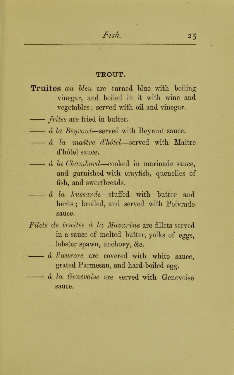 TROUT. Truites cm bleu are turned blue with boiling vinegar, and boiled in it with wine and vegetables; served with oil and vinegar. frites are fried in butter. a la Bey rout—served with Beyrout sauce. a la mcdtre cl’hot el—served with Maitre d’hotel sauce. a la Chambord—cooked in marinade sauce, and garnished with crayfish, quenelles of fish, and sweetbreads. d la kussarde—stuffed with butter and herbs; broiled, and served with Poivrade sauce. Filets de truites d la Mazarine are fillets served in a sauce of melted butter, yolks of eggs, lobster spawn, anchovy, &c. d Vaurore are covered with white sauce, grated Parmesan, and hard-boiled egg. d la Genevoise are served with Genevoise sauce.