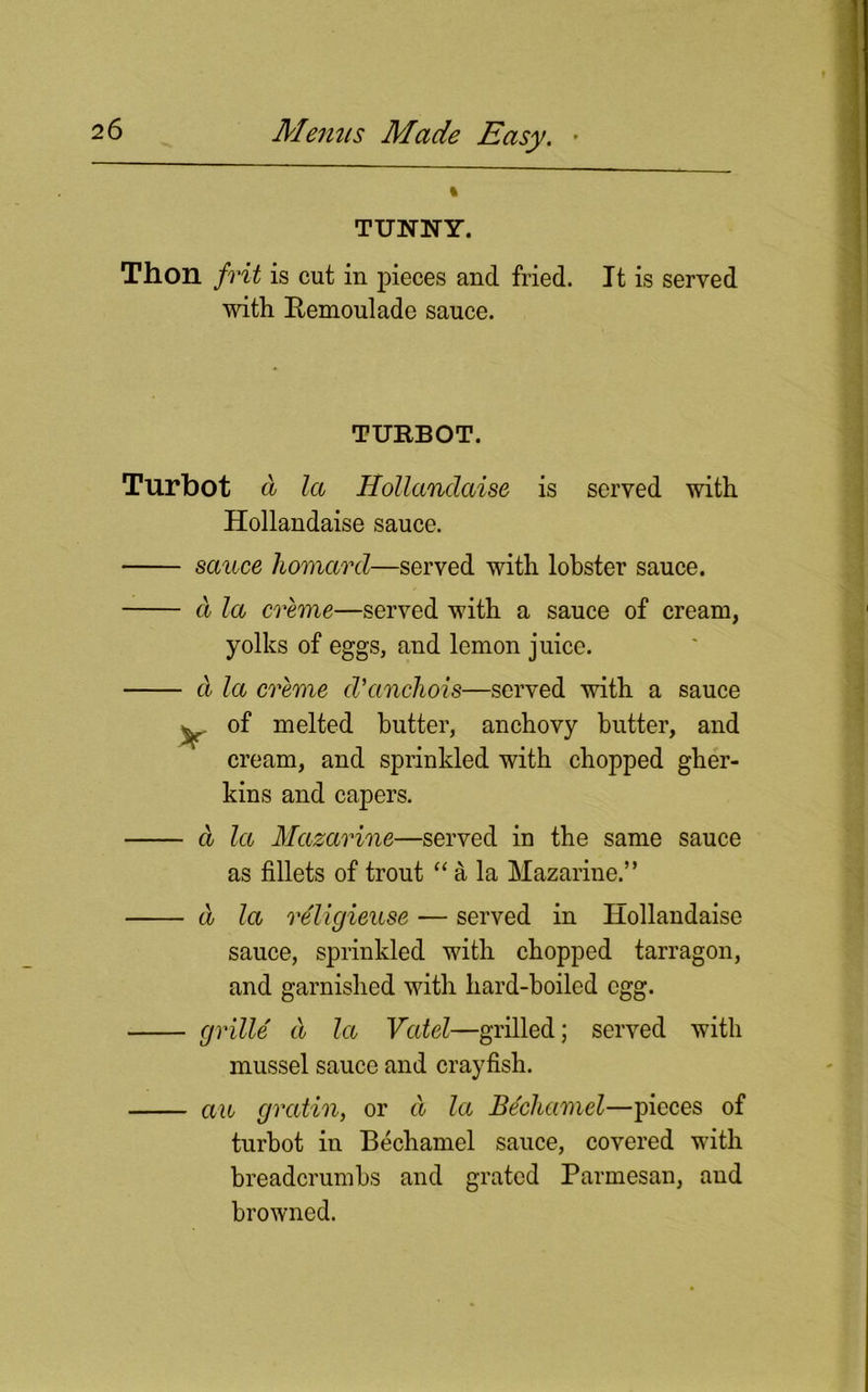 % TUNNY. Thon frit is cut in pieces and fried. It is served with Bemoulade sauce. TURBOT. Turbot a la Hollandaise is served with Hollandaise sauce. sauce homavd—served with lobster sauce. a la creme—served with a sauce of cream, yolks of eggs, and lemon juice. d la creme d'anchois—served with a sauce y of melted butter, anchovy butter, and cream, and sprinkled with chopped gher- kins and capers. a la Mazarine—served in the same sauce as fillets of trout “ a la Mazarine.” a la religieuse — served in Hollandaise sauce, sprinkled with chopped tarragon, and garnished with liard-hoiled egg. grille d la Vatel—grilled; served with mussel sauce and crayfish. an gratin, or d la Bechamel—pieces of turbot in Bechamel sauce, covered with breadcrumbs and grated Parmesan, and browned.