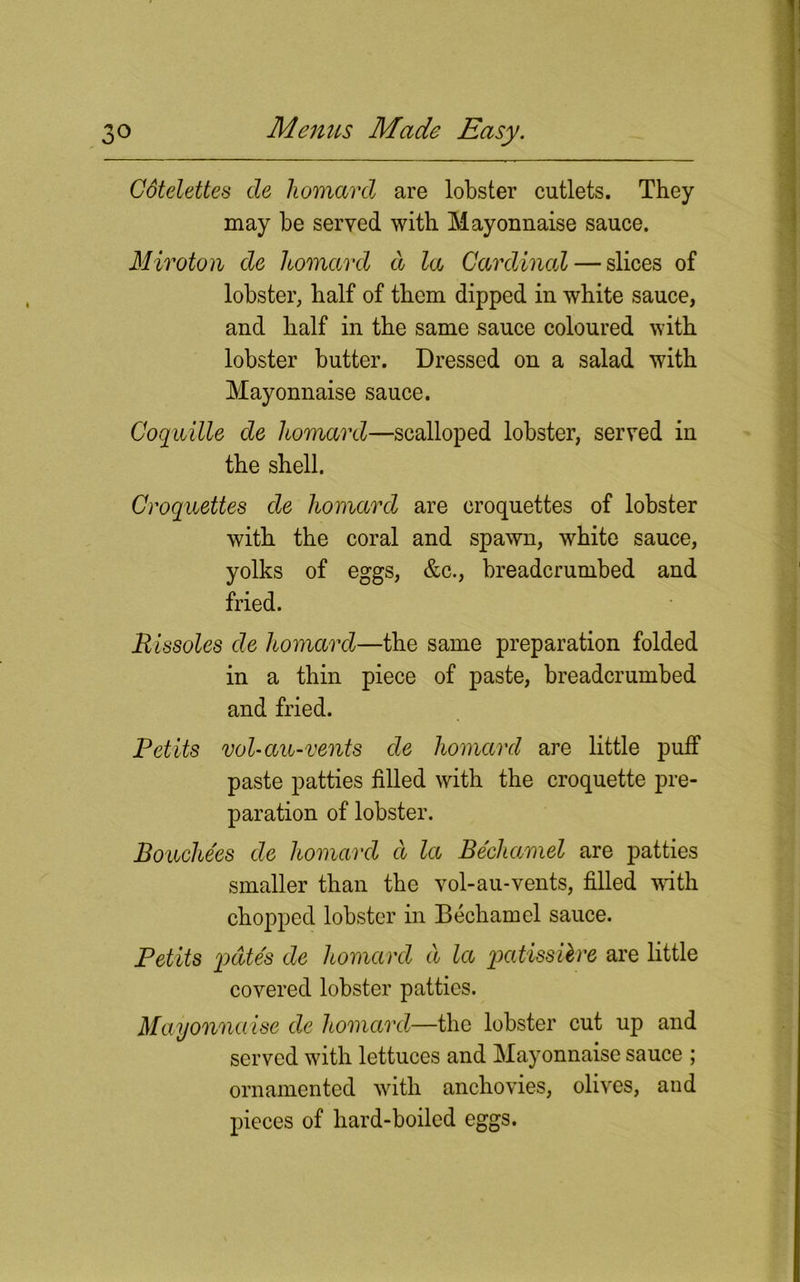 Cdtelettes de homard are lobster cutlets. They may be served with Mayonnaise sauce. Miroton de homard d la Cardinal — slices of lobster, half of them dipped in white sauce, and half in the same sauce coloured with lobster butter. Dressed on a salad with Mayonnaise sauce. Coquille de homard—scalloped lobster, served in the shell. Croquettes de homard are croquettes of lobster with the coral and spawn, white sauce, yolks of eggs, &c., breadcrumbed and fried. Rissoles de homard—the same preparation folded in a thin piece of paste, breadcrumbed and fried. Petits vol-au-vents de homard are little puff paste patties filled with the croquette pre- paration of lobster. Bouchees de homard d la Bechamel are patties smaller than the vol-au-vents, filled with chopped lobster in Bechamel sauce. Petits pates de homard d la patissilre are little covered lobster patties. Mayonnaise de homard—the lobster cut up and served with lettuces and Mayonnaise sauce ; ornamented with anchovies, olives, and pieces of hard-boiled eggs.