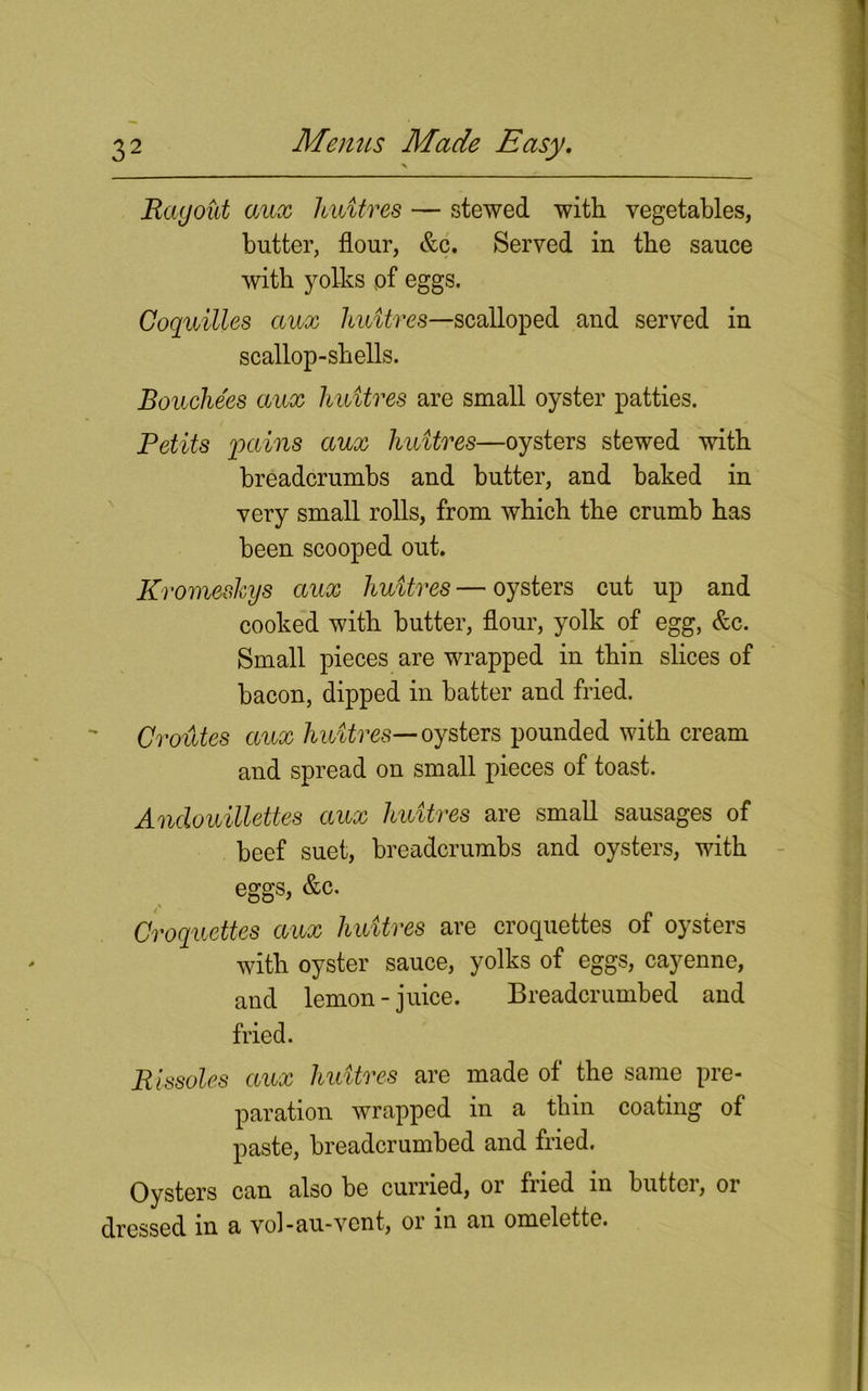 Ragout aux huitres — stewed with vegetables, butter, flour, &c. Served in the sauce with yolks of eggs. Coquilles aux liuitves—scalloped and served in scallop-shells. Bouchees aux huitres are small oyster patties. Petits 'pains aux huitres—oysters stewed with breadcrumbs and butter, and baked in very small rolls, from which the crumb has been scooped out. Kromeskys aux huitres—oysters cut up and cooked with butter, flour, yolk of egg, &c. Small pieces are wrapped in thin slices of bacon, dipped in batter and fried. CroiUes aux huitres— oysters pounded with cream and spread on small pieces of toast. Anclouillettes aux huitres are small sausages of beef suet, breadcrumbs and oysters, with eggs, &c. Croquettes aux huitres are croquettes of oysters with oyster sauce, yolks of eggs, cayenne, and lemon-juice. Breadcrumbed and fried. Rissoles aux huitres are made of the same pre- paration wrapped in a thin coating of paste, breadcrumbed and fried. Oysters can also be curried, or fried in butter, or dressed in a vol-au-vent, or in an omelette.