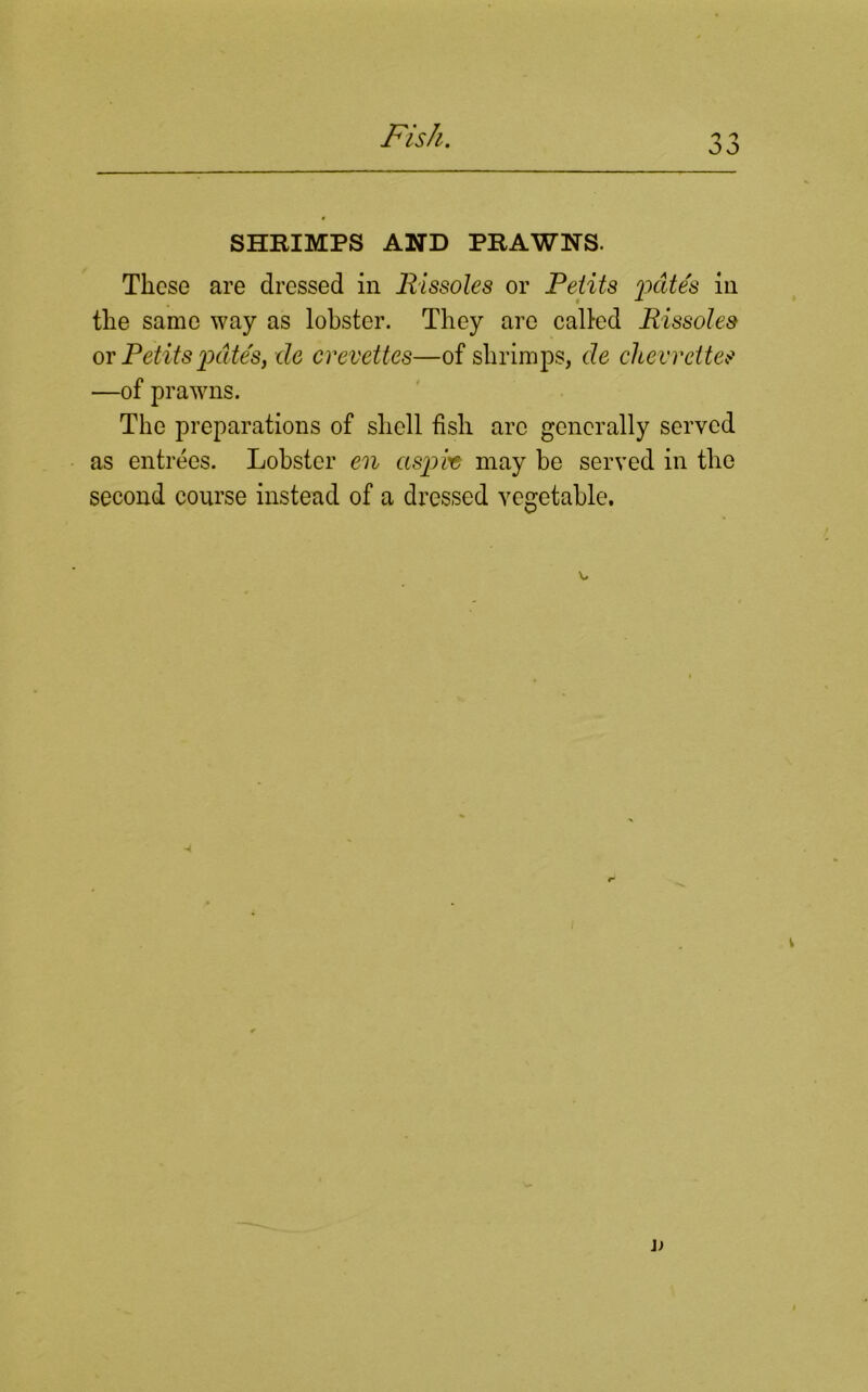 oo SHRIMPS AND PRAWNS. These are dressed in Rissoles or Pelits pates in the same way as lobster. They arc called Rissoles or Petits pate's, tie crevettes—of shrimps, tie chew cites —of prawns. The preparations of shell fish arc generally served as entrees. Lobster en asp he may be served in the second course instead of a dressed vegetable. X. * v It