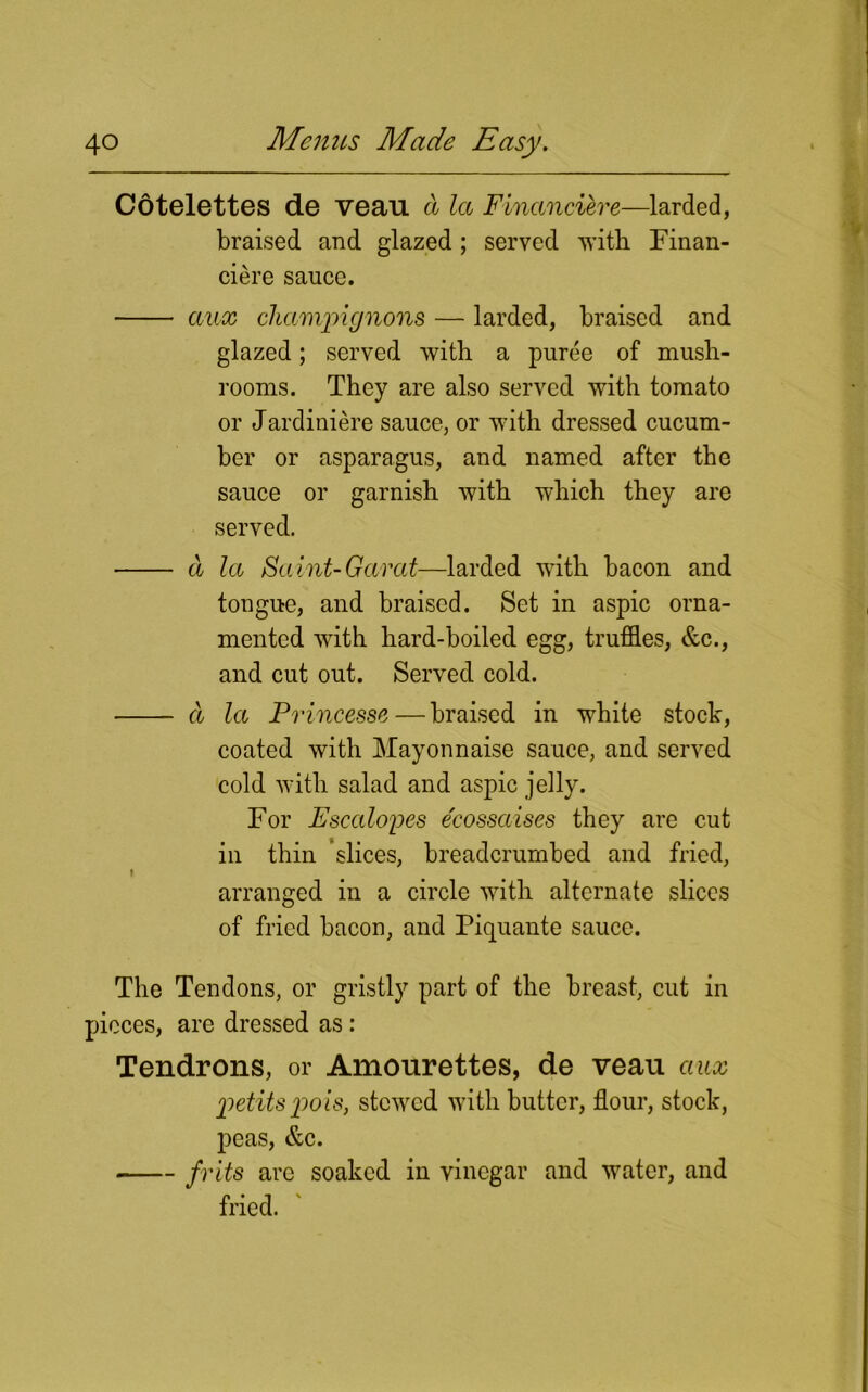 Cotelettes de veau d la Financiere—larded, braised and glazed ; served with Finan- cier sauce. aux champignons — larded, braised and glazed; served with a puree of mush- rooms. They are also served with tomato or Jardiniere sauce, or with dressed cucum- ber or asparagus, and named after the sauce or garnish with which they are served. d la Saint-Garat—larded with bacon and tongue, and braised. Set in aspic orna- mented with hard-boiled egg, truffles, &c., and cut out. Served cold. d la Princesse—braised in white stock, coated with Mayonnaise sauce, and served cold with salad and aspic jelly. For Escalopes e'eossaises they are cut in thin slices, breadcrumbed and fried, i arranged in a circle with alternate slices of fried bacon, and Piquante sauce. The Tendons, or gristly part of the breast, cut in pieces, are dressed as : Tendrons, or Amourettes, de veau aux petitspois, stewed with butter, flour, stock, peas, &c. frits arc soaked in vinegar and water, and fried. '