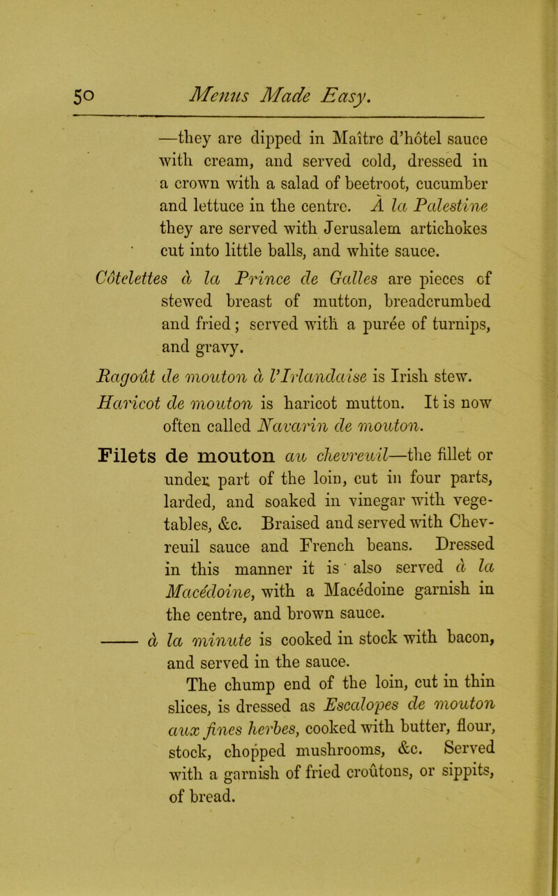 —they are dipped in Maitre d’hotel sauce with cream, and served cold, dressed in a crown with a salad of beetroot, cucumber and lettuce in the centre. A la Palestine they are served with Jerusalem artichokes cut into little balls, and white sauce. Cotelettes a la Prince cle Galles are pieces cf stewed breast of mutton, breadcrumbed and fried; served with a puree of turnips, and gravy. Ragout de mouton d Vlrlandaise is Irish stew. Haricot de mouton is haricot mutton. It is now often called Navarin de mouton. Filets de mouton au chevreuil—the fdlet or under, part of the loin, cut in four parts, larded, and soaked in vinegar with vege- tables, &c. Braised and served with Chev- reuil sauce and French beans. Dressed in this manner it is' also served d la Macedoine, with a Macedoine garnish in the centre, and brown sauce. d la minute is cooked in stock with bacon, and served in the sauce. The chump end of the loin, cut in thin slices, is dressed as Escalopes de mouton aux fines lierbes, cooked with butter, flour, stock, chopped mushrooms, &c. Served with a garnish of fried croutons, or sippits, of bread.