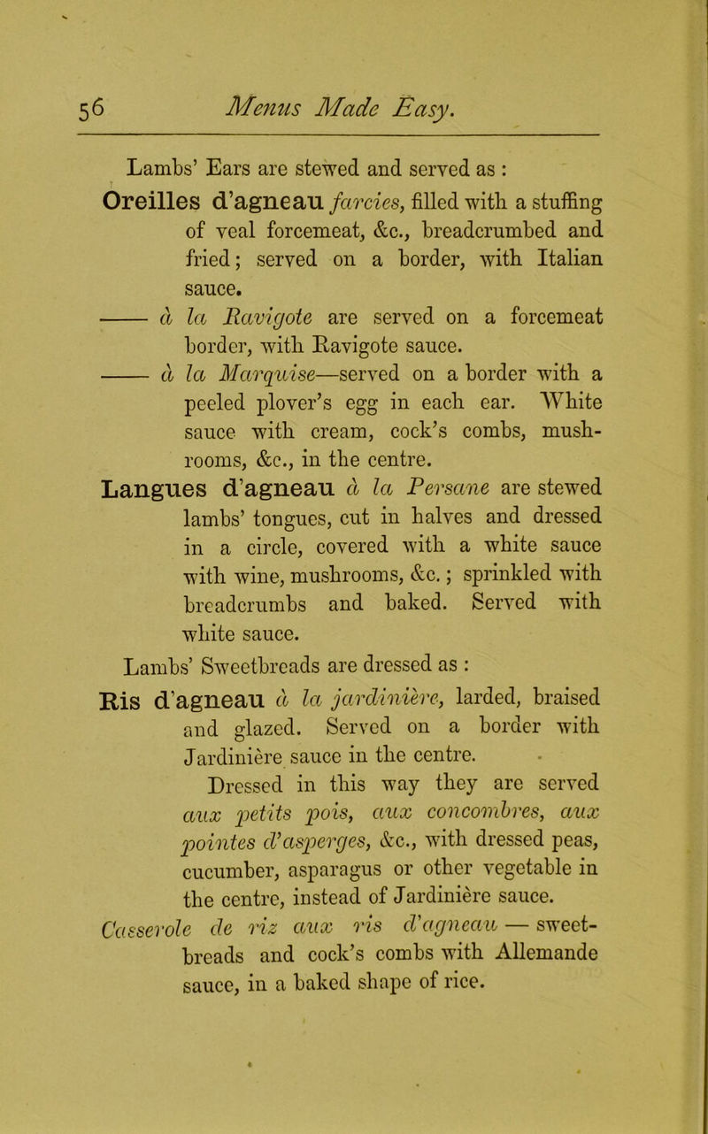 Lambs’ Ears are stewed and served as : Oreilles d’agneau farcies, filled with a stuffing of veal forcemeat, &c., breadcrumbed and fried; served on a border, with Italian sauce. a la Ravigote are served on a forcemeat border, with Kavigote sauce. a la Marquise—served on a border with a peeled plover’s egg in each ear. White sauce with cream, cock’s combs, mush- rooms, &c., in the centre. Langues d’agneau a la Per sane are stewed lambs’ tongues, cut in halves and dressed in a circle, covered with a white sauce with wine, mushrooms, &c.; sprinkled with breadcrumbs and baked. Served with white sauce. Lambs’ Sweetbreads are dressed as : Ris d’agneau a la jardiniere, larded, braised and glazed. Served on a border with Jardiniere sauce in the centre. Dressed in this way they are served aux petits pois, aux conconibres, aux pointes cVasperges, &c., with dressed peas, cucumber, asparagus or other vegetable in the centre, instead of Jardiniere sauce. Casserole de riz aux ris cVagneau — sweet- breads and cock’s combs with Allemande sauce, in a baked shape of rice.