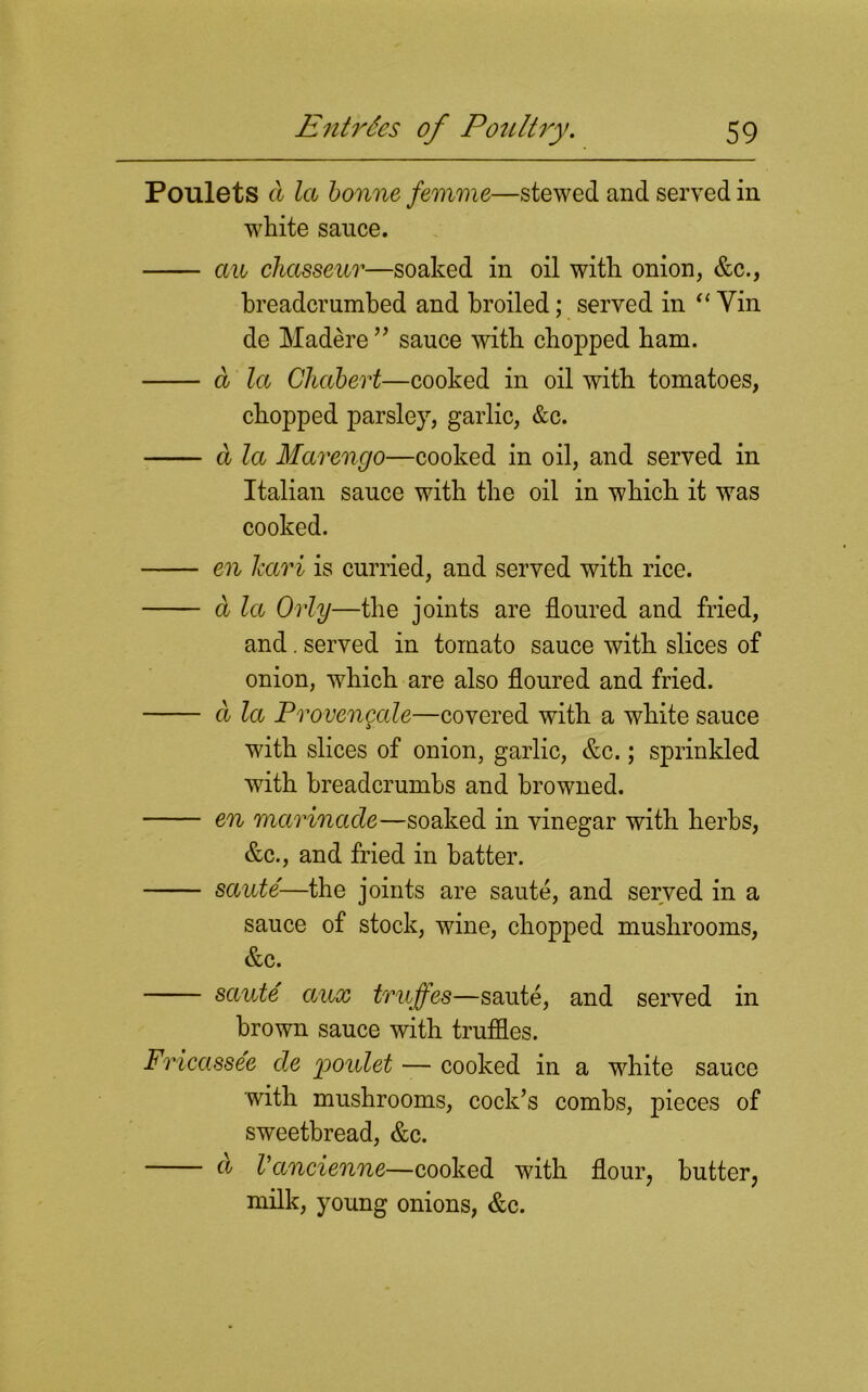 Poulets a la bonne femme—stewed and served in white sauce. an chasseur—soaked in oil with onion, &c., breadcrumbed and broiled; served in “ Yin de Madere ” sauce with chopped bam. a la Ghabert—cooked in oil with tomatoes, chopped parsley, garlic, &c. a la Marengo—cooked in oil, and served in Italian sauce with the oil in which it was cooked. en Jcari is curried, and served with rice. a la Orly—the joints are floured and fried, and. served in tomato sauce with slices of onion, which are also floured and fried. a la Provengale—covered with a white sauce with slices of onion, garlic, &c.; sprinkled with breadcrumbs and browned. en marinade—soaked in vinegar with herbs, &c., and fried in hatter. saute—the joints are saute, and served in a sauce of stock, wine, chopped mushrooms, &c. saute aux trujfes—saute, and served in brown sauce with truffles. Fricassee de yionlet — cooked in a white sauce with mushrooms, cock’s combs, pieces of sweetbread, &c. d Vancienne—cooked with flour, butter, milk, young onions, &c.