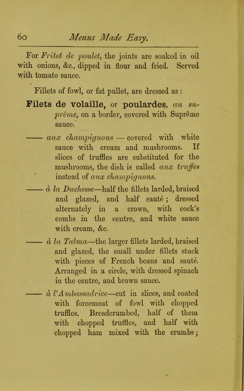 For Fritot de poulet, the joints are soaked in oil with onions, &c., dipped in flour and fried. Served with tomato sauce. Fillets of fowl, or fat pullet, are dressed as: Filets de volaille, or poulardes, cm su- preme, on a border, covered with Supreme sauce. aux champignons — covered with white sauce with cream and mushrooms. If slices of truffles are substituted for the mushrooms, the dish is called cmx truffes instead of cmx champignons. d la Duchcsse—half the fillets larded, braised and glazed, and half saute ; dressed alternately in a crown, with cock’s combs in the centre, and white sauce with cream, &c. d la Talma—the larger fillets larded, braised and glazed, the small under fillets stuck with pieces of French beans and saute. Arranged in a circle, with dressed spinach in the centre, and brown sauce. d VAmbassadrice—cut in slices, and coated with forcemeat of fowl with chopped truffles. Breadcrumbcd, half of them with chopped truffles, and half with chopped ham mixed with the crumbs;