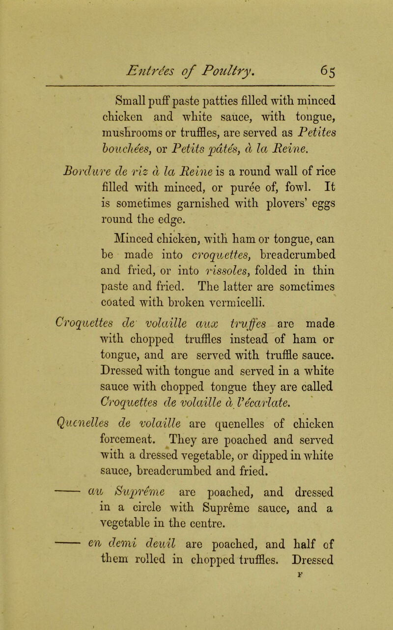 Small puff paste patties filled with minced chicken and white sauce, with tongue, mushrooms or truffles, are served as Petites boucliees, or Petits pates, a la Peine. Borclure cle viz a let Peine is a round wall of rice filled with minced, or puree of, fowl. It is sometimes garnished with plovers’ eggs round the edge. « • Minced chicken, with ham or tongue, can be made into croquettes, breadcrumbed and fried, or into rissoles, folded in thin paste and fried. The latter are sometimes coated with broken vermicelli. Croquettes de volatile aux truffes are made with chopped truffles instead of ham or tongue, and are served with truffle sauce. Dressed with tongue and served in a wfflite sauce with chopped tongue they are called Croquettes de volatile a Vecarlate. Quenelles de volatile are quenelles of chicken forcemeat. They are poached and served with a dressed vegetable, or dipped in white sauce, breadcrumbed and fried. an Supreme are poached, and dressed in a circle with Supreme sauce, and a vegetable in the centre. en clemi deuil are poached, and half of them rolled in chopped truffles. Dressed