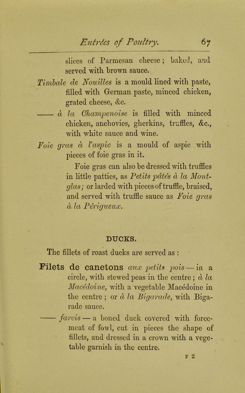 slices of Parmesan cheese; baked, and served with brown sauce. Timbale cle Nouilles is a mould lined with paste, filled with German paste, minced chicken, grated cheese, &c. a la Ghampenoise is filled with minced chicken, anchovies, gherkins, truffles, &c., with white sauce and wine. Foie gras a Vaspic is a mould of aspic with pieces of foie gras in it. Foie gras can also he dressed with truffles in little patties, as Petits pates a la Mont- glas; or larded with pieces of truffle, braised, and served with truffle sauce as Foie gras a la Perigueux. D TICKS. \ The fillets of roast ducks are served as : Filets de canetons aux petits pois — in a circle, with stewed peas in the centre; cl la Macedoine, with a vegetable Macedoine in the centre ; or cl la Bigarade, with Biga- rade sauce. farcis — a honed duck covered with force- meat of fowl, cut in pieces the shape of fillets, and dressed in a crown with a vege- table garnish in the centre.