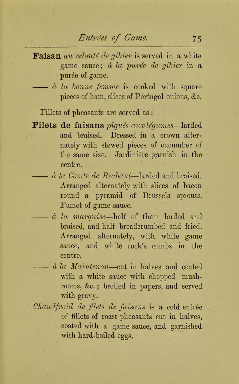 Faisan ciu veloute de gibier is served in a white game sauce; cl la purde cle gibier in a puree of game. a la bonne femme is cooked with square pieces of ham, slices of Portugal onions, &c. Fillets of pheasants are served as : Filets de faisans piques aux legumes—larded and braised. Dressed in a crown alter- nately with stewed pieces of cucumber of the same size. Jardiniere garnish in the centre. a la Comte cle Brabant—larded and braised. Arranged alternately with slices of bacon round a pyramid of Brussels sprouts. Fumet of game sauce. d la marquise—half of them larded and braised, and half breadcrumbed and fried. Arranged alternately, with white game sauce, and white cock’s combs in the centre. d la Maintenon—cut in halves and coated with a white sauce with chopped mush- rooms, &c.; broiled in papers, and served with gravy. Chaudfroid de filets de faiscms is a cold entree of fillets of roast pheasants cut in halves, coated with a game sauce, and garnished with hard-boiled eggs.