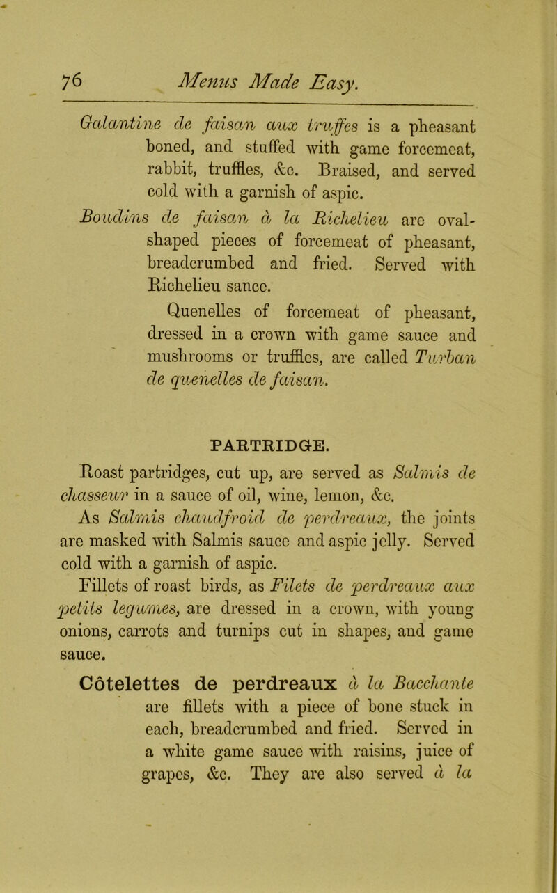 Galantine de faisan aux tvuffes is a pheasant boned, and stuffed with game forcemeat, rabbit, truffles, &c. Braised, and served cold with a garnish of aspic. Boudins de faisan d la Richelieu are oval- shaped pieces of forcemeat of pheasant, breadcrumbed and fried. Served with Richelieu sance. Quenelles of forcemeat of pheasant, dressed in a crown with game sauce and mushrooms or truffles, are called Turban de quenelles de faisan. PARTRIDGE. Roast partridges, cut up, are served as Salmis de chasseur in a sauce of oil, wine, lemon, &c. As Salmis cliaudfroid de perdreaux, the joints are masked with Salmis sauce and aspic jelly. Served cold with a garnish of aspic. Fillets of roast birds, as Filets de perdreaux ccux petits legumes, are dressed in a crown, with young onions, carrots and turnips cut in shapes, and game sauce. Cotelettes de perdreaux d la Bacchante are fillets with a piece of bone stuck in each, breadcrumbed and fried. Served in a white game sauce with raisins, juice of grapes, &c. They are also served d la