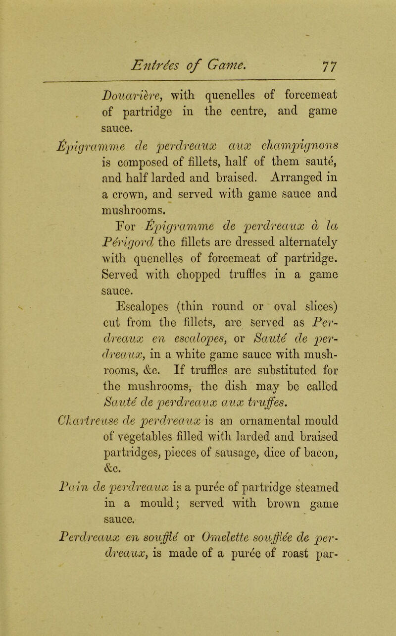 Douariere, with quenelles of forcemeat of partridge in the centre, and game sauce. Epigramme de perdreaux aux champignons is composed of fillets, half of them saute, and half larded and braised. Arranged in a crown, and served with game sauce and mushrooms. For Epigramme de perdreaux d la Perigord the fillets are dressed alternately with quenelles of forcemeat of partridge. Served with chopped truffles in a game sauce. Escalopes (thin round or oval slices) cut from the fillets, are served as Per- dreaux en escalopes, or Saute de per- dreaux, in a white game sauce with mush- rooms, &c. If truffles are substituted for the mushrooms, the dish may be called Saute de perdreaux aux truffes. Chartreuse de perdreaux is an ornamental mould of vegetables filled with larded and braised partridges, pieces of sausage, dice of bacon, &c. Pa in de perdreaux is a puree of partridge steamed in a mould; served with brown game sauce. Perdreaux en souffle' or Omelette souffle'e de per- dreaux, is made of a puree of roast par-