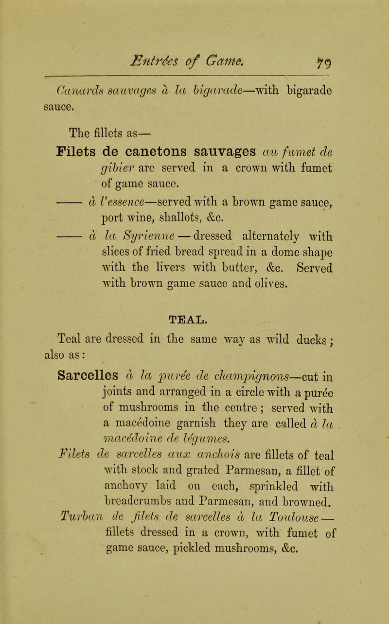 Canards sauvages a la bigarade—with bigarade sauce. The fillets as— Filets de canetons sauvages an fumet de gibiev are served in a crown with fumet of game sauce. cl Vessence—served with a brown game sauce, port wine, shallots, &c. d la Syrienne — dressed alternately with slices of fried bread spread in a dome shape with the livers with butter, &c. Served with brown game sauce and olives. TEAL. Teal are dressed in the same way as wild ducks; also as: Sarcelles d la puree de champignons—cut in joints and arranged in a circle with a puree of mushrooms in the centre; served with a macedoine garnish they are called d la macedoine de legumes. Filets de sarcelles aux ccnchois are fillets of teal with stock and grated Parmesan, a fillet of anchovy laid on each, sprinkled with breadcrumbs and Parmesan, and browned. Turban de filets de sarcelles d la Toulouse — fillets dressed in a crown, with fumet of game sauce, pickled mushrooms, &c.