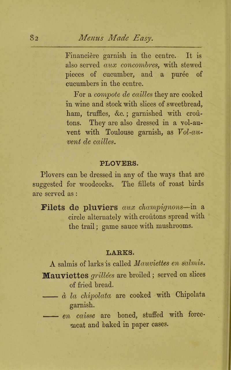 Financiere garnish in the centre. It is also served anx concombres, with stewed pieces of cucumber, and a puree of cucumbers in the centre. For a compote cle cailles they are cooked in wine and stock with slices of sweetbread, ham, truffles, &c.; garnished with crou- tons. They are also dressed in a vol-au- vent with Toulouse garnish, as Vol-au- vent cle cailles. PLOVERS. Plovers can he dressed in any of the ways that are suggested for woodcocks. The fillets of roast birds are served as : Filets de pluviers anx champignons—in a circle alternately with croutons spread with the trail; game sauce with mushrooms. LARKS. A salmis of larks is called Mauviettes en salmis. Mauviettes grillees are broiled; served on slices of fried bread. a la chipolata are cooked with Chipolata garnish. -■ — en cccisse are boned, stuffed with force- meat and baked in paper cases.