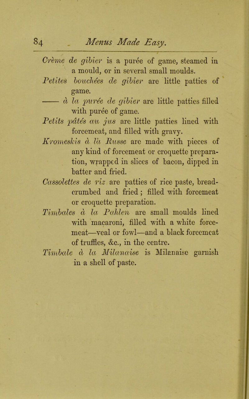 Creme de gibier is a puree of game, steamed in a mould, or in several small moulds. Petites boucliees de gibier are little patties of game. cl la puree de gibier are little patties filled with puree of game. Petits pates an jus are little patties lined with forcemeat, and filled with gravy. Kromeskis d Id Pusse are made with pieces of any kind of forcemeat or croquette prepara- tion, wrapped in slices of bacon, dipped in batter and fried. Cassolettes de viz are patties of rice paste, bread- crumbed and fried ; filled with forcemeat or croquette preparation. Timbales d la Pahlen are small moulds lined with macaroni, filled with a white force- meat—veal or fowl—and a black forcemeat of truffles, &c., in the centre. Timbale d la Milanaise is Milanaise garnish in a shell of paste.