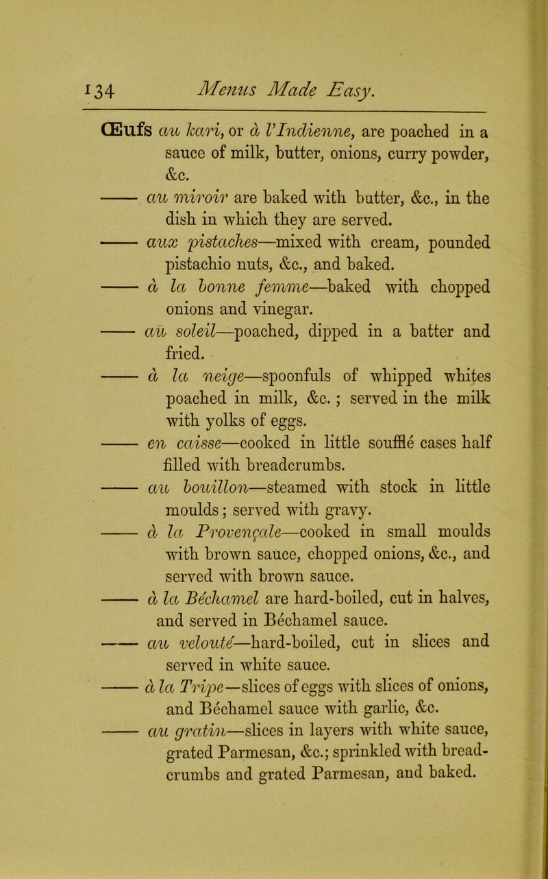 CEufs an kari, or a I’lndienne, are poached in a sauce of milk, butter, onions, curry powder, &c. an miroir are baked with butter, &c., in the dish in which they are served. aux pistaches—mixed with cream, pounded pistachio nuts, &c., and baked. d la bonne femme—baked with chopped onions and vinegar. an soleil—poached, dipped in a hatter and fried. a la neige—spoonfuls of whipped whites poached in milk, &c. ; served in the milk with yolks of eggs. en caisse—cooked in little souffle cases half filled with breadcrumbs. an bouillon—steamed with stock in little moulds; served with gravy. d la Provencale—cooked in small moulds with brown sauce, chopped onions, &c., and served with brown sauce. a la Bechamel are hard-boiled, cut in halves, and served in Bechamel sauce. an veloute—hard-boiled, cut in slices and served in white sauce. d la Tripe—slices of eggs with slices of onions, and Bechamel sauce with garlic, &c. an gvcitin—slices in layers with white sauce, grated Parmesan, &c.; sprinkled with bread- crumbs and grated Parmesan, and baked.