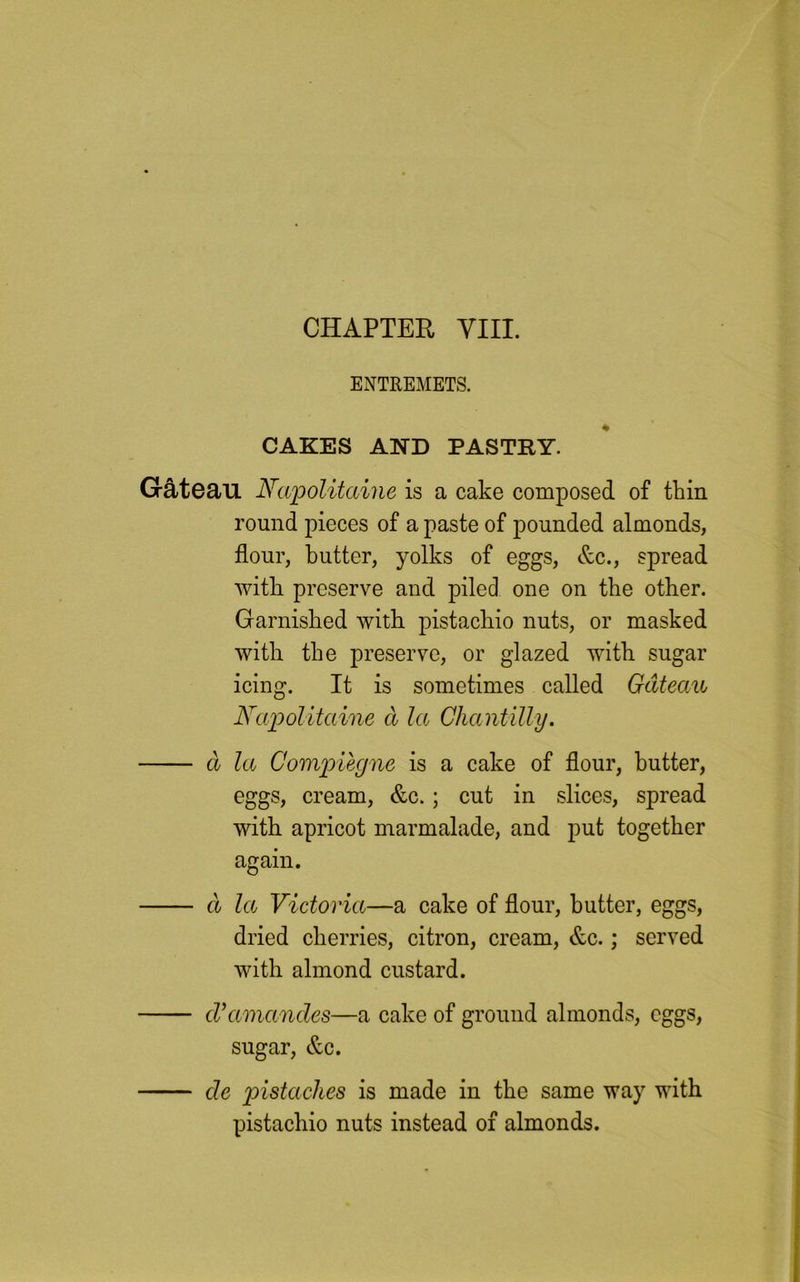 ENTREMETS. CAKES AND PASTRY. Gateau Napolitaine is a cake composed of thin round pieces of a paste of pounded almonds, flour, butter, yolks of eggs, &c., spread with preserve and piled one on the other. Garnished with pistachio nuts, or masked with the preserve, or glazed with sugar icing. It is sometimes called Gateau Napolitaine cl he Chantilly. a la Compiegne is a cake of flour, butter, eggs, cream, &c.; cut in slices, spread with apricot marmalade, and put together again. a la Victoria—a cake of flour, butter, eggs, dried cherries, citron, cream, &c.; served with almond custard. cVamandes—a cake of ground almonds, eggs, sugar, &c. cle pistciches is made in the same way with pistachio nuts instead of almonds.